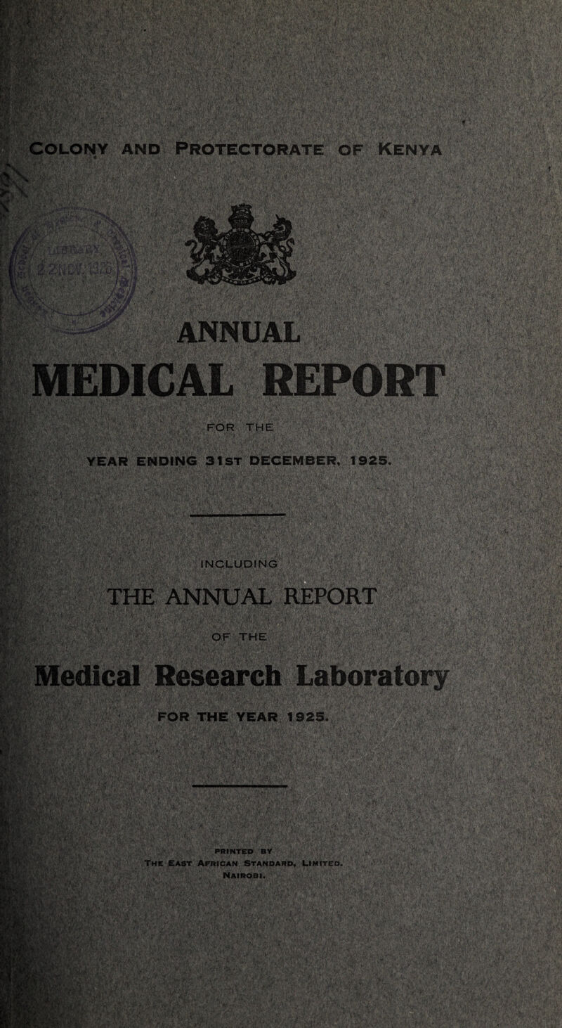 ■PnS ggKR' Mw:?i ijUrar r^‘ 3$|f‘^ ;i / * v ' ■ and Protectorate of Kenya jl^s jSH&iPS •:'/•••• • Fi&laf ,:.v> •>>; TO $& •ftXpp’ ANNUAL MEDICAL REPORT •aBpg^ FOR THE YEAR ENDING 31ST DECEMBER, 1925. INCLUDING THE ANNUAL REPORT OF THE FOR THE YEAR 1925. PRINTED BY The East African Standard, limited. Nairobi.