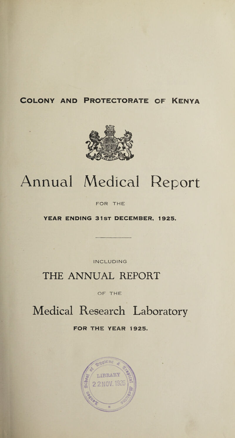 Colony and Protectorate of Kenya Annual Medical Report FOR THE YEAR ENDING 31 ST DECEMBER, 1925. INCLUDING THE ANNUAL REPORT OF THE Medical Research Laboratory FOR THE YEAR 1925. o0\ene f / LIBRARY iff 22N0V. 1921