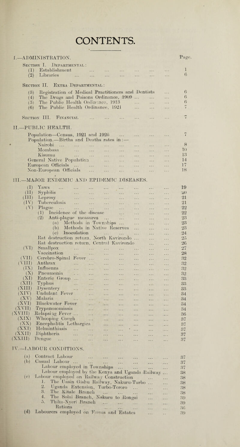 CONTENTS. I. —ADMINISTRATION. Page Section I. Departmental: (1) Establishment ... ... ... ... ... ••• 1 (2) Libraries ... ... ... ... ... ••• 6 Section II. Extra Departmental : (3) Registration of Medical Practitioners and Dentists (4) The Drugs and Poisons Ordinance, 1909 ... (5) The Public Health Ordinance, 1913 (6) The Public Health Ordinance, 1921 Section III. Financial ... ... ... ... ••• ... 7 II. —PUBLIC HEALTH. Population—Census, 1921 and 1926 Population.—Births and Deaths rates in: — Nairobi Mombasa Kisumu General Native Population European Officials Non-European Officials • III. —MAJOR ENDEMIC AND EPIDEMIC DISEASES. (I) Yaws 19 (11) Syphilis 20 (III) Leprosy 21 (IV) Tuberculosis 21 (V) Plague 22 (1) Incidence of the disease 22 (2) Anti-plague measures 23 (a) Methods in Townships ... 23 (b) Methods in Native Reserves 23 (c) Inoculation 24 Rat destruction return, North Kavirondo ... 25 Rat destruction return, Central Kavirondo 26 (VI) Smallpox 27 Vaccination 28 (VII) Cerebro-Spinal Fever ... 32 (VIII) Anthrax 32 (IN) Influenza 32 (X) Pneumonia 32 (XI) Enteric Group ... 33 (XII) Typhus 33 (XIII) Dysentery 33 (XIV) Undulant Fever 34 (XV) Malaria 34 (XVI) Black water Fever 34 (XVII) Trypanosomiasis 34 (XVIII) .Relapsing Fever ... 36 (XIX) Whooping Cough 37 (XX) Encephalitis Lethargica 37 (XXI) Helminthiasis ... ... ... ... • ... 37 (XXII) Diphtheria 37 (XXIII) Dengue 37 1V.— LABOUR CONDITIONS. (a) Contract Labour 97 e> < (b) Casual Labour ... 37 Labour employed in Townships ... 37 Labour employed by the Kenya and Uganda Railway ... 38 (O Labour employed on Railway Construction 38 1. The Uasin Gishu Railway, Nakuru-Turbo ... 38 2. Uganda Extension, Turbo-Tororo . 38 3. The Kitale Branch 38 4. The Solai Branch, Nakuru to Rongai 39 5. Thika-Nveri Branch 39 Rations 36 (d) Labourers employed on Farms and Estates . 39 8 10 13 14 17 18 6 6 6