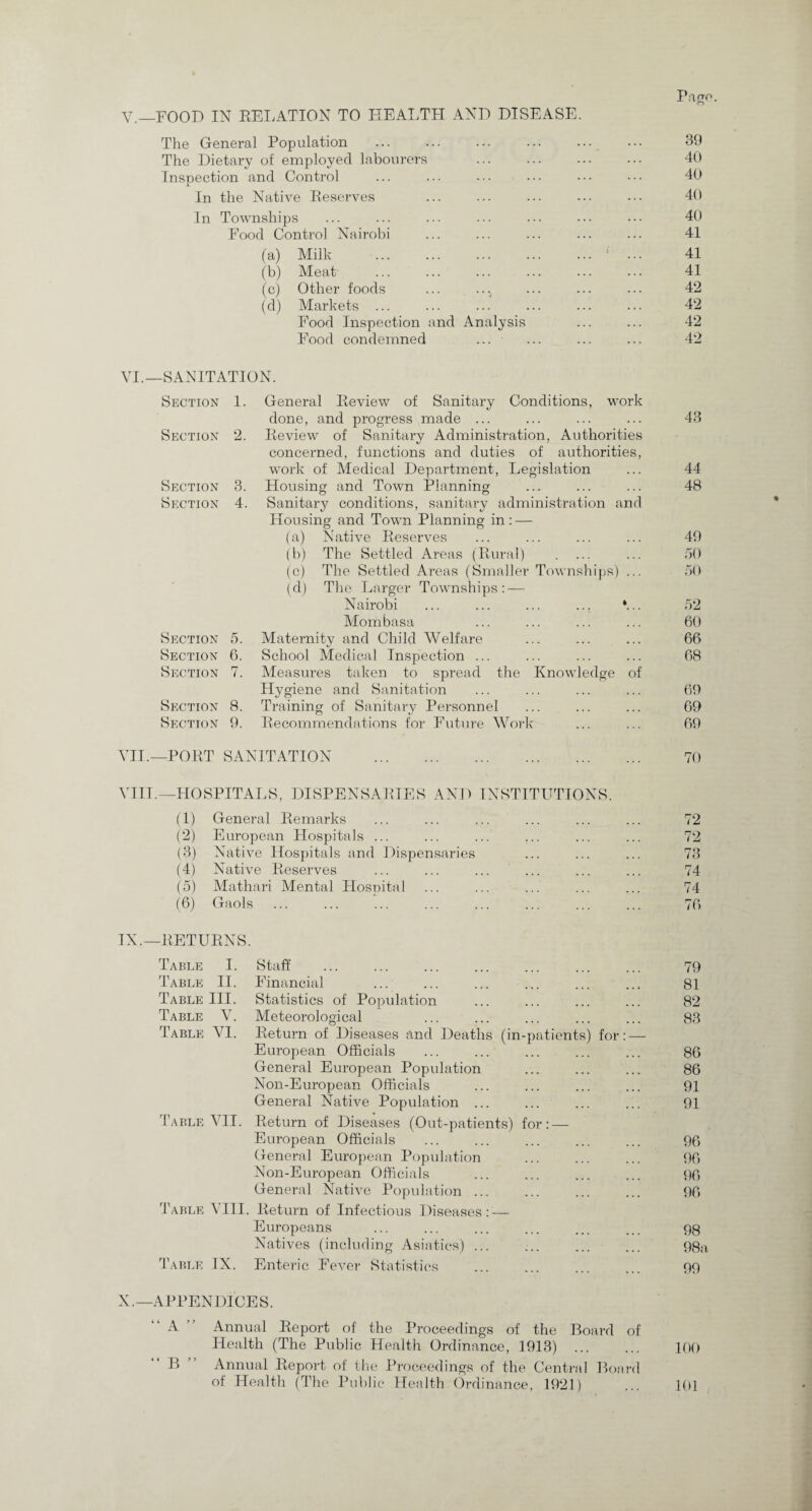 Pajrp. V.—FOOD IN RELATION TO HEALTH AND DISEASE. The General Population . 39 The Dietary of employed labourers ... ... ... 40 Inspection and Control ... ... ... ... ••• ••• 40 In the Native Reserves ... ... ... ... 40 In Townships ... ... ... ... ... ••• ••• 40 Food Control Nairobi ... ... ... ... ... 41 (a) Milk .1 ... 41 (b) Meat ... ... ... ... ... ... 41 (c) Other foods ... ... ... ... ... 42 (d) Markets ... ... ... ... ... ... 42 Food Inspection and Analysis ... ... 42 Food condemned ... ... ... ... 42 VI.—SANITATION. Section 1. General Review of Sanitary Conditions, work done, and progress made ... ... ... ... 43 Section 2. Review of Sanitary Administration, Authorities concerned, functions and duties of authorities, work of Medical Department, Legislation ... 44 Section 3. Housing and Town Planning ... ... ... 48 Section 4. Sanitary conditions, sanitary administration and Housing and Town Planning in : — (a) Native Reserves ... ... ... ... 49 (b) The Settled Areas (Rural) . ... ... 50 (c) The Settled Areas (Smaller Townships) ... 50 (d) The Larger Townships: — Nairobi ... ... ... ... *... 52 Mombasa ... ... ... ... 60 Section 5. Maternity and Child Welfare ... ... ... 66 Section 6. School Medical Inspection ... ... ... ... 68 Section 7. Measures taken to spread the Knowledge of Hygiene and Sanitation ... ... ... ... 69 Section 8. Training of Sanitary Personnel ... ... ... 69 Section 9. Recommendations for Future Work ... ... 69 VII.—PORT SANITATION VIII.—HOSPITALS, DISPENSARIES AND INSTITUTIONS. (1) General Remarks ... ... ... ... ... ... 72 (2) European Hospitals ... ... ... ... ... ... 72 (3) Native Hospitals and Dispensaries ... ... ... 73 (4) Native Reserves ... ... ... ... ... ... 74 (5) Mathari Mental Hospital ... ... ... ... ... 74 (6) Gaols ... ... ... ... ... ... ... ... 76 TX.—RETURNS. Table I. Staff ... ... ... ... ... ... ... 79 Table II. Financial ... ... ... ... ... .., 81 Table III. Statistics of Population ... ... ... ... 82 Table V. Meteorological ... ... ... ... ... 83 Table VI. Return of Diseases and Deaths (in-patients) for: — European Officials ... ... ... ... ... 86 General European Population ... ... ... 86 Non-European Officials ... ... ... ... 91 General Native Population ... ... ... ... 91 Table VII. Return of Diseases (Out-patients) for: — European Officials ... ... ... ... ... 96 General European Population ... ... ... 96 Non-European Officials ... ... ... ... 96 General Native Population ... ... ... ... 96 Table VIII. Return of Infectious Diseases: — Europeans ... ... ... ... ... ... 98 Natives (including Asiatics) ... ... ... ... 98a Table IX. Enteric Fever Statistics ... ... ... ... 99 X.—APPENDICES. “A Annual Report of the Proceedings of the Board of Health (The Public Health Ordinance, 1913) ... ... 100 “ B  Annual Report of the Proceedings of the Central Board