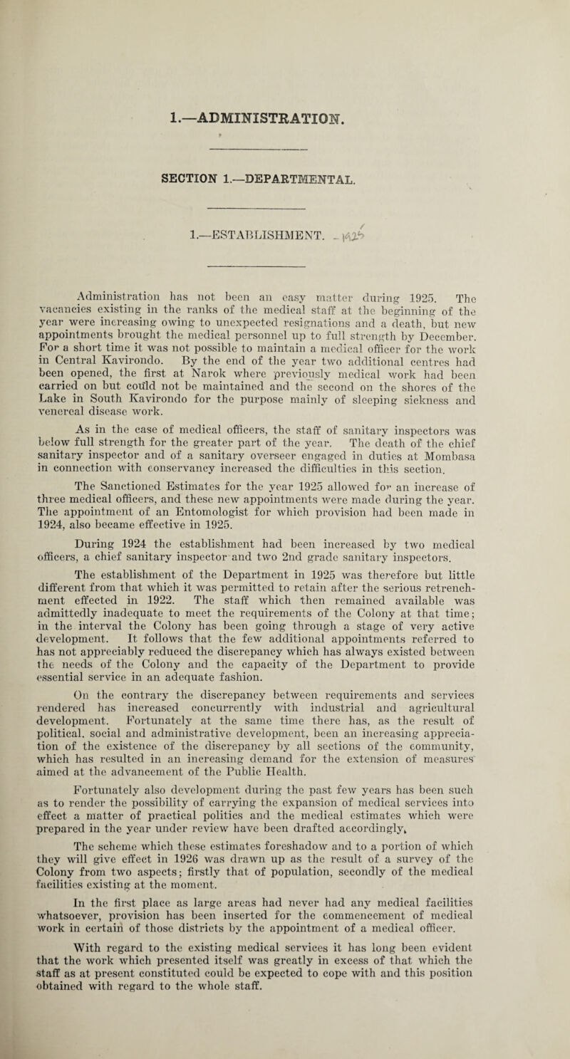 1.—ADMINISTRATION. P SECTION 1.—DEPARTMENTAL. 1.—ESTABLISHMENT. _ Administration has not been an easy matter during 1925. The vacancies existing in the ranks of the medical staff at the beginning of the year were increasing owing to unexpected resignations and a death, but new appointments brought the medical personnel up to full strength by December. For a short time it was not possible to maintain a medical officer for the work in Central Kavirondo. By the end of the year two additional centres had been opened, the first at Narok where previously medical work had been carried on but could not be maintained and the second on the shores of the Lake in South Kavirondo for the purpose mainly of sleeping sickness and venereal disease work. As in the case of medical officers, the staff of sanitary inspectors was below full strength for the greater part of the year. The death of the chief sanitary inspector and of a sanitary overseer engaged in duties at Mombasa in connection with conservancy increased the difficulties in this section. The Sanctioned Estimates for the year 1925 allowed fo>* an increase of three medical officers, and these new appointments were made during the year. The appointment of an Entomologist for which provision had been made in 1924, also became effective in 1925. During 1924 the establishment had been increased by two medical officers, a chief sanitary inspector and two 2nd grade sanitary inspectors. The establishment of the Department in 1925 was therefore but little different from that which it was permitted to retain after the serious retrench¬ ment effected in 1922. The staff which then remained available was admittedly inadequate to meet the requirements of the Colony at that time; in the interval the Colony has been going through a stage of very active development. It follows that the few additional appointments referred to has not appreciably reduced the discrepancy which has always existed between the needs of the Colony and the capacity of the Department to provide essential service in an adequate fashion. On the contrary the discrepancy between requirements and services rendered has increased concurrently with industrial and agricultural development. Fortunately at the same time there has, as the result of political, social and administrative development, been an increasing apprecia¬ tion of the existence of the discrepancy by all sections of the community, which has resulted in an increasing demand for the extension of measures' aimed at the advancement of the Public Health. Fortunately also development during the past few years has been such as to render the possibility of carrying the expansion of medical services into effect a matter of practical politics and the medical estimates which were prepared in the year under review have been drafted accordingly k The scheme which these estimates foreshadow and to a portion of which they will give effect in 1926 was drawn up as the result of a survey of the Colony from two aspects; firstly that of population, secondly of the medical facilities existing at the moment. In the first place as large areas had never had any medical facilities whatsoever, provision has been inserted for the commencement of medical work in certain of those districts by the appointment of a medical officer. With regard to the existing medical services it has long been evident that the work which presented itself was greatly in excess of that which the staff as at present constituted could be expected to cope with and this position obtained with regard to the whole staff.