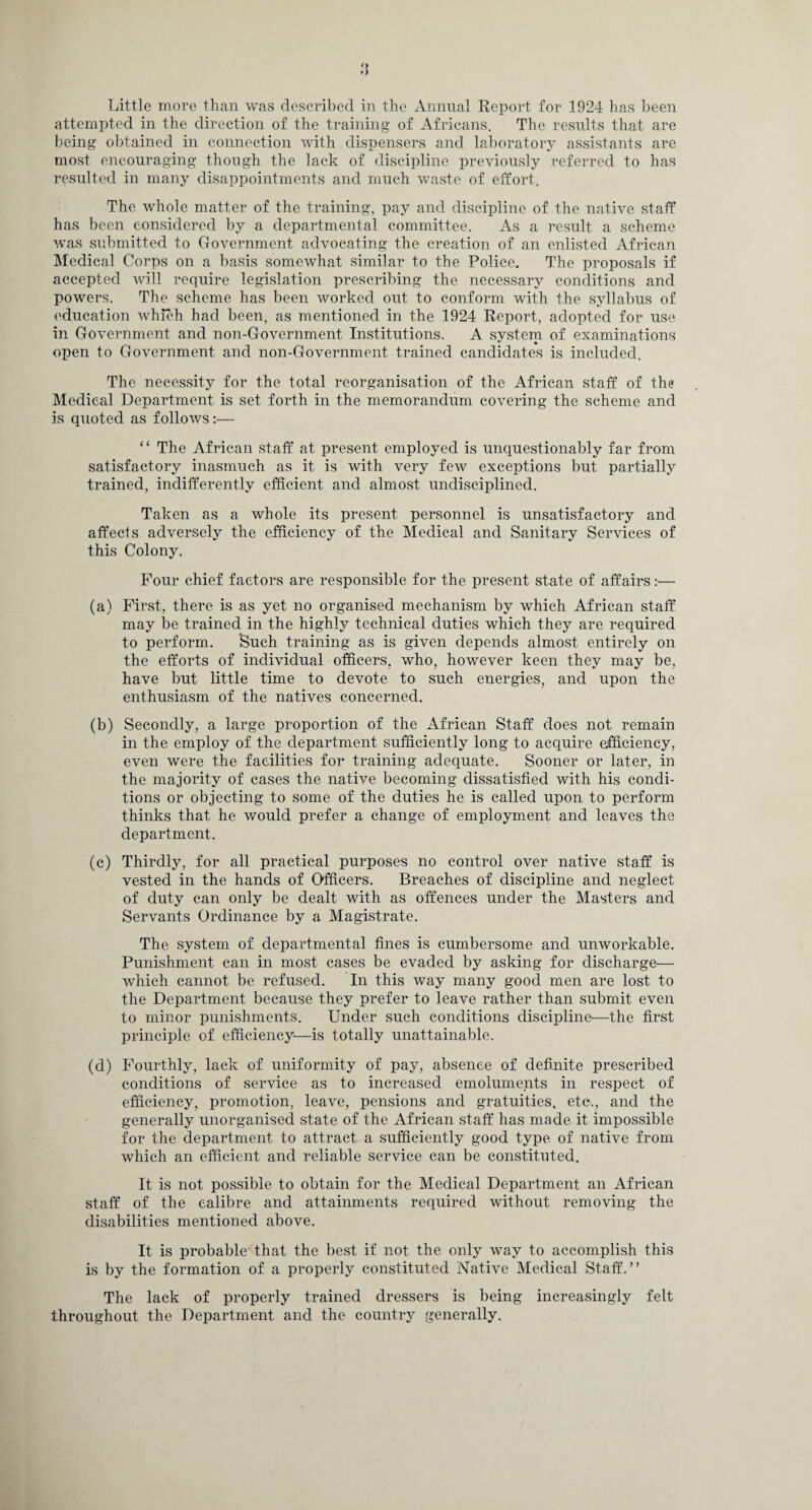 attempted in the direction of the training of Africans. The results that are being obtained in connection with dispensers and laboratory assistants are most encouraging though the lack of discipline previously referred to has resulted in many disappointments and much waste of effort. The whole matter of the training, pay and discipline of the native staff has been considered by a departmental committee. As a result a scheme was submitted to Government advocating the creation of an enlisted African Medical Corps on a basis somewhat similar to the Police. The proposals if accepted will require legislation prescribing the necessary conditions and powers. The scheme has been worked out to conform with the syllabus of education which had been, as mentioned in the 1924 Report, adopted for use in Government and non-Government Institutions. A system of examinations open to Government and non-Government trained candidates is included. The necessity for the total reorganisation of the African staff of the Medical Department is set forth in the memorandum covering the scheme and is quoted as follows:— “ The African staff at present employed is unquestionably far from satisfactory inasmuch as it is with very few exceptions but partially trained, indifferently efficient and almost undisciplined. Taken as a whole its present personnel is unsatisfactory and affects adversely the efficiency of the Medical and Sanitary Services of this Colony. Four chief factors are responsible for the present state of affairs:— (a) First, there is as yet no organised mechanism by which African staff may be trained in the highly technical duties which they are required to perform. ’Such training as is given depends almost entirely on the efforts of individual officers, who, however keen they may be, have but little time to devote to such energies, and upon the enthusiasm of the natives concerned. (b) Secondly, a large proportion of the African Staff does not remain in the employ of the department sufficiently long to acquire efficiency, even were the facilities for training adequate. Sooner or later, in the majority of cases the native becoming dissatisfied with his condi¬ tions or objecting to some of the duties he is called upon to perform thinks that he would prefer a change of employment and leaves the department. (c) Thirdly, for all practical purposes no control over native staff is vested in the hands of Officers. Breaches of discipline and neglect of duty can only be dealt with as offences under the Masters and Servants Ordinance by a Magistrate. The system of departmental fines is cumbersome and unworkable. Punishment can in most cases be evaded by asking for discharge— which cannot be refused. In this way many good men are lost to the Department because they prefer to leave rather than submit even to minor punishments. Under such conditions discipline-—the first principle of efficiency—is totally unattainable. (d) Fourthly, lack of uniformity of pay, absence of definite prescribed conditions of service as to increased emoluments in respect of efficiency, promotion, leave, pensions and gratuities, etc., and the generally unorganised state of the African staff has made it impossible for the department to attract a sufficiently good type of native from which an efficient and reliable service can be constituted. It is not possible to obtain for the Medical Department an African staff of the calibre and attainments required without removing the disabilities mentioned above. It is probable that the best if not the only way to accomplish this is by the formation of a properly constituted Native Medical Staff.” The lack of properly trained dressers is being increasingly felt throughout the Department and the country generally.