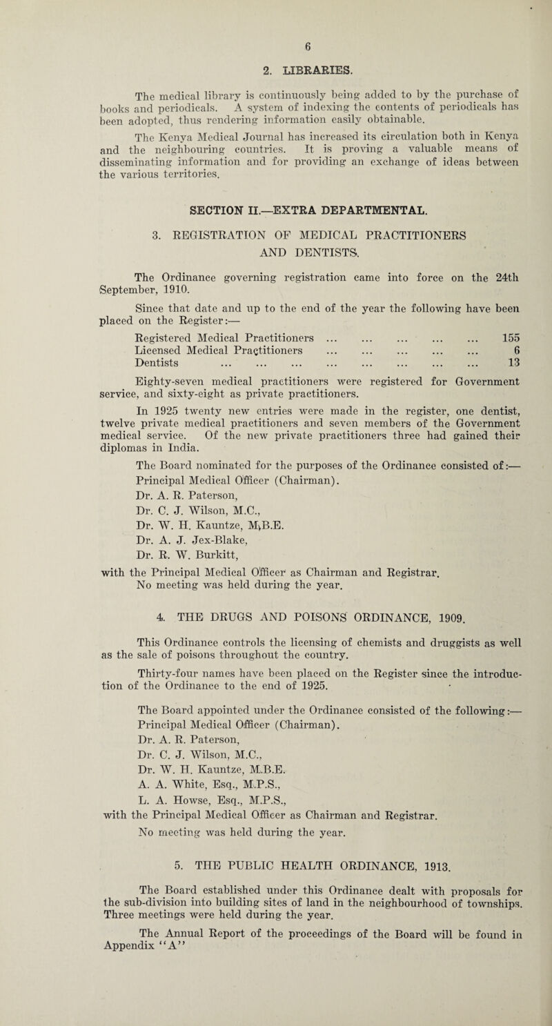 2. LIBRARIES. The medical library is continuously being added to by the purchase of books and periodicals. A system of indexing the contents of periodicals has been adopted, thus rendering information easily obtainable. The Kenya Medical Journal has increased its circulation both in Kenya and the neighbouring countries. It is proving a valuable means of disseminating information and for providing an exchange of ideas between the various territories. SECTION II.—EXTRA DEPARTMENTAL. 3. REGISTRATION OF MEDICAL PRACTITIONERS AND DENTISTS. The Ordinance governing registration came into force on the 24th September, 1910. Since that date and up to the end of the year the following have been placed on the Register:— Registered Medical Practitioners ... ... ... ... ... 155 Licensed Medical Practitioners ... ... ... ... ... 6 Dentists ... ... ... ... ... ... ... ... 13 Eighty-seven medical practitioners were registered for Government service, and sixty-eight as private practitioners. In 1925 twenty new entries were made in the register, one dentist, twelve private medical practitioners and seven members of the Government medical service. Of the new private practitioners three had gained their diplomas in India. The Board nominated for the purposes of the Ordinance consisted of:— Principal Medical Officer (Chairman). Dr. A. R. Paterson, Dr. C. J. Wilson, M.C., Dr. W. H. Kauntze, M>B.E. Dr. A. J. Jex-Blake, Dr. R. W. Burkitt, with the Principal Medical Officer as Chairman and Registrar. No meeting was held during the year. 4. THE DRUGS AND POISONS ORDINANCE, 1909. This Ordinance controls the licensing of chemists and druggists as well as the sale of poisons throughout the country. Thirty-four names have been placed on the Register since the introduc¬ tion of the Ordinance to the end of 1925. The Board appointed under the Ordinance consisted of the following:— Principal Medical Officer (Chairman). Dr. A. R. Paterson, Dr. C. J. Wilson, M.C., Dr. W. H. Kauntze, M.B.E. A. A. White, Esq., M.P.S., L. A. Howse, Esq., M.P.S., with the Principal Medical Officer as Chairman and Registrar. No meeting was held during the year. 5. THE PUBLIC HEALTH ORDINANCE, 1913. The Board established under this Ordinance dealt with proposals for the sub-division into building sites of land in the neighbourhood of townships. Three meetings were held during the year. The Annual Report of the proceedings of the Board will be found in Appendix “A”