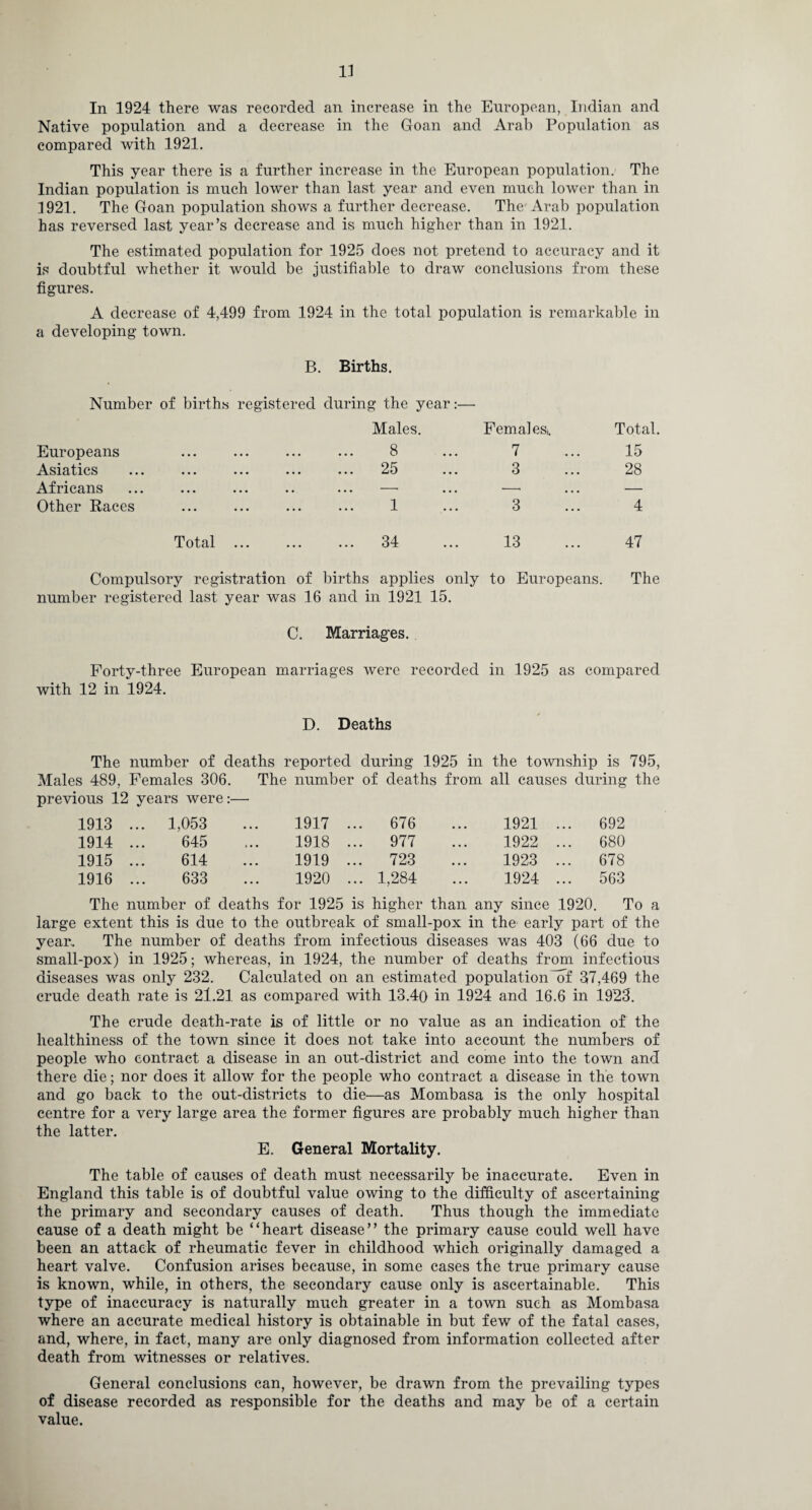 In 1924 there was recorded an increase in the European, Indian and Native population and a decrease in the Goan and Arab Population as compared with 1921. This year there is a further increase in the European population. The Indian population is much lower than last year and even much lower than in 3921. The Goan population shows a further decrease. The Arab population has reversed last year’s decrease and is much higher than in 1921. The estimated population for 1925 does not pretend to accuracy and it is doubtful whether it would be justifiable to draw conclusions from these figures. A decrease of 4,499 from 1924 in the total population is remarkable in - - - J — a developing town. B. Births. Number of births registered during the year Males. Femal es,. Total. Europeans ... ... ... 8 ... 7 15 Asiatics 95 • •• ••• ••• tmJKJ • • • 3 28 Africans ... —• — Other Races . 1 3 4 Total . 34 13 47 Compulsory registration of births applies only to Europeans. The number registered last year was 16 and in 1921 15. C. Marriages. Forty-three European marriages were recorded in 1925 as compared with 12 in 1924. D. Deaths The number of deaths reported during 1925 in the township is 795, Males 489, Females 306. The number of deaths from all causes during the previous 12 years were:- 1913 ... 1,053 1917 ... 676 1921 ... 692 1914 ... 645 1918 ... 977 1922 ... 680 1915 ... 614 1919 ... 723 1923 ... 678 1916 ... 633 1920 ... 1,284 1924 ... 563 The number of deaths for 1925 is higher than any since 1920. To a large extent this is due to the outbreak of small-pox in the early part of the year,. The number of deaths from infectious diseases was 403 (66 due to small-pox) in 1925; whereas, in 1924, the number of deaths from infectious diseases was only 232. Calculated on an estimated population ~of 37,469 the crude death rate is 21.21 as compared with 13.40 in 1924 and 16.6 in 1923. The crude death-rate is of little or no value as an indication of the healthiness of the town since it does not take into account the numbers of people who contract a disease in an out-district and come into the town and there die; nor does it allow for the people who contract a disease in the town and go back to the out-districts to die—as Mombasa is the only hospital centre for a very large area the former figures are probably much higher than the latter. E. General Mortality. The table of causes of death must necessarily be inaccurate. Even in England this table is of doubtful value owing to the difficulty of ascertaining the primary and secondary causes of death. Thus though the immediate cause of a death might be “heart disease” the primary cause could well have been an attack of rheumatic fever in childhood which originally damaged a heart valve. Confusion arises because, in some cases the true primary cause is known, while, in others, the secondary cause only is ascertainable. This type of inaccuracy is naturally much greater in a town such as Mombasa where an accurate medical history is obtainable in but few of the fatal cases, and, where, in fact, many are only diagnosed from information collected after death from witnesses or relatives. General conclusions can, however, be drawn from the prevailing types of disease recorded as responsible for the deaths and may be of a certain value.