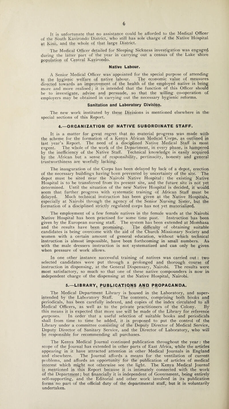 It is unfortunate that no assistance could be afforded to the Medical Officer of the South Kavirondo District, who still has sole charge of the Native Hospital, at Kisii, and the whole of that large District. The Medical Officer detailed for Sleeping Sickness investigation was engaged during the latter part of the year in carrying out a census of the Lake shore population of Central Kavirondo. Native Labour. A Senior Medical Officer was appointed for the special purpose of attending tc the hygienic welfare of native labour. T^e economic value of measures, directed towards an improvement of the health of the employed native is being more and more realised; it is intended that t'he function of this Officer should be to investigate, advise and persuade, so that the willing co-operation of. employers may be obtained in carrying out the necessary hygienic reforms. Sanitation and Laboratory Division. The new work instituted by these Divisions is mentioned elsewhere in the special sections of this Report. 4.—ORGANIZATION OF NATIVE SUBORDINATE STAFF. It is a matter for great regret that no material progress was made with the scheme for the formation of a Kenya African Medical Corps, as outlined in last year’s Report. The need of a disciplined Native Medical Staff is most urgent. The whole of the work of the Department, in every phase, is hampered by the inefficiency of the Native Staff. Technical knowledge is easily acquired by the African but a sense of responsibility, pertinacity, honesty and general trustworthiness are woefully lacking. The inauguration of the Corps has been delayed by lack of a depot, erectioa of the necessary buildings having been prevented by uncertainty of the site. The depot must be sited hear the Nairobi Native Hospital : the existing Native Hospital is to be transferred from its present site, and the future site is not yet determined. Until the situation of the new Native Hospital is decided, it would seem that further progress with systematic training of African Staff must be delayed. Much technical instruction has been given at the Native Hospitals* especially at Nairobi through the agency of the Senior Nursing Sister, but the formation of a disciplined strictly regulated corps has not yet materialized. The employment of a few female natives in the female wards at the Nairobi Native Hospital has been practised for some time past. Instruction has been given by the European nursing staff. The system has been extended at Mombasa and the results have been promising. The difficulty of obtaining suitable candidates is being overcome with the aid of the Church Missionary Society and women with a certain amount of general education, without which technical instruction is almost impossible, ‘have been forthcoming in small numbers. As with the male dressers instruction is not systematized and can only be givea when pressure of work allows. In one other instance successful training of natives was carried out : two selected candidates were put through a prolonged and thorough course of instruction in dispensing, at the General Dispensary, Nairobi. The results were most satisfactory, so much so that one of these native compounders is now in independent charge of the dispensing at the Native Hospital, Nairobi. 5.—LIBRARY, PUBLICATIONS AND PROPAGANDA. The Medical Department Library is housed in the Laboratory, and super¬ intended by the Laboratory Staff. The contents, comprising both books and periodicals, has been carefully indexed, and copies of the index circulated to all Medical Officers, as well as to the private practitioners of the Colony. By this means it is expected that more use will be made of the Library for reference purposes. In order that a useful selection of suitable books and periodicals shall from time to time be added, it is proposed to put t'he control of the Library under a committee consisting of the Deputy Director of Medical Service, Deputy Director of Sanitary Service, and the Director of Laboratory, who will be responsible for recommending all purchases. The Kenya Medical Journal continued publication throughout the year : the scope of the Journal has extended in other parts of East Africa, while the articles appearing in it have attracted attention in other Medical Journals in England and elsewhere. The Journal affords a means for the ventilation of current pioblems, and affords an opportunity for the publication of articles of medical interest which might not otherwise see the light. The Kenya Medical Journal is mentioned in this Report because it is intimately connected with the work of the Department; but financially it is independent of Government, being entirely self-supporting, and the Editorial and other work involved in its publication forms no part of the official duty of the departmental staff, but it is voluntarily undertaken.
