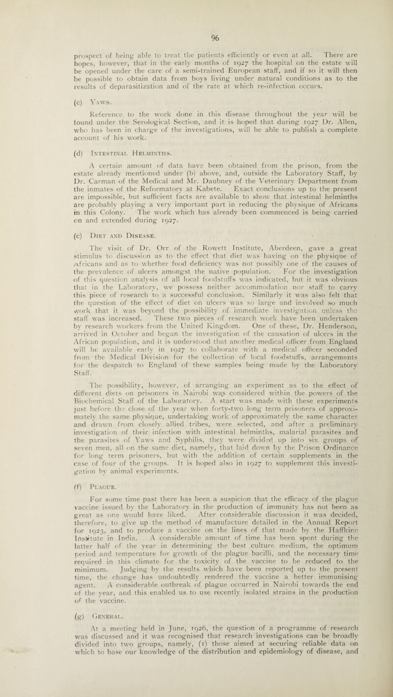 prospect of being- able to treat the patients efficiently or even at all. There are hopes, however, that in the early months of 1927 the hospital on the estate will be opened under the care of a semi-trained European staff, and if so it will then be possible to obtain data from boys living under natural conditions as to the results of deparasitization and of the rate at which re-ihfection occurs. (c) Yaws. Reference to the work done in this disease throughout the year will be found under the Serological Section, and it is hoped that during 1927 Dr. Allen, who has been in charge of the investigations, will be able to publish a complete account of his work. (d) Intestinal Helminths. A certain amount of data have been obtained from the prison, from the estate already mentioned under (b) above, and, outside the Laboratory Staff, by Dr. Carman of the Medical and Mr. Daubney of the Veterinary Department from the inmates of the Reformatory at Kabete. Exact conclusions up to the present are impossible, but sufficient facts are available to show that intestinal helminths are probably playing a very important part in reducing the physique of Africans in this Colony. The work which has already been commenced is being carried on and extended during 1927. (c) Diet and Disease. The visit of Dr. Orr of the Rowett Institute, Aberdeen, gave a great stimulus to discussion as to the effect that diet was having on the physique of /Africans and as to whether food deficiency was not possibly one of the causes of the prevalence of ulcers amongst the native population. For the investigation of this question analysis of all local foodstuffs was indicated, but it was obvious that in the Laboratory, we possess neither accommodation nor staff to carry this piece of research to a successful conclusion. Similarly it was also felt that the question of the effect of diet on ulcers was so large and involved so much work that it was beyond the possibility of immediate investigation unless the staff was increased. These two pieces of research work have been undertaken by research workers from the United Kingdom. One of these, Dr. Henderson, arrived in October and began the investigation of the causation of ulcers in the African population, and it is understood that another medical officer from England will be available early in 1927 to collaborate with a medical officer seconded from the Medical Division for the collection of local foodstuffs, arrangements for the despatch to England of these samples being made bv the Laboratory Staff. The possibility, however, of arranging an experiment as to the effect of different diets on prisoners in Nairobi was considered within the powers of the Biochemical Staff of the Laboratory. A start was made with these experiments just before the close of the year when forty-two long term prisoners of approxi¬ mately the same physique, undertaking work of approximately the same character and drawn from closely allied tribes, were selected, and after a preliminary investigation of their infection with intestinal helminths, malarial parasites and the parasites of Yaws and Syphilis, they were divided up into six groups of seven men, all on the same diet, namely, that laid down by the Prison Ordinance for long term prisoners, but with the addition of certain supplements in the case of four of the groups. It is hoped also in 1927 to supplement this investi¬ gation bv animal experiments. (f) Plague. For some time past there has been a suspicion that the efficacy of the plague vaccine issued bv the Laboratory in the production of immunity has not been as great as one would have liked. After considerable discussion it was decided, therefore, to give up the method of manufacture detailed in the Annual Report for 1923, and to produce a vaccine on the lines of that made by the Haffkine Institute in India. A considerable amount of time has been spent during the latter half of the year in determining the best culture medium, the optimum period and temperature for growth of the plague bacilli, and the necessary time required in this climate for the toxicity of the vaccine to be reduced to the minimum. Judging by the results which have been reported up to the present time, the change has undoubtedly rendered the vaccine a better immunising agent. A considerable outbreak of plague occurred in Nairobi towards the end of the year, and this enabled us to use recently isolated strains in the production of the vaccine. (g) General. At a meeting held in June, 1926, the question of a programme of research was discussed and it was recognised that research investigations can be broadly divided into two groups, namely, (1) those aimed at securing reliable data on which to base our knowledge of the distribution and epidemiology of disease, and