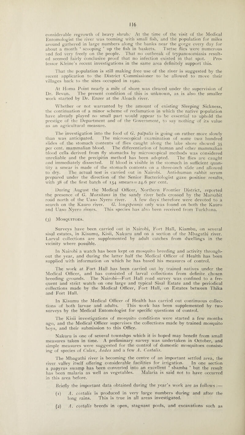 considerable regrowth of heavy shrub.- At the time of the visit of the Medical Entomologist the river was teeming with small fish, and the population for miles around gathered in large numbers along the banks near the gorge every day for about a month ‘ scooping ’ up the fish in baskets. Tsetse flies were numerous and fed very freely on the people. That no outbreak of trypanosomiasis result¬ ed seemed fairly conclusive proof that no infection existed in that spot. Pro¬ fessor Kleine’s recent investigations in the same area definitely support this. That the population is still making free use of the river is suggested by the recent application to the District Commissioner to be allowed to move their villages back to the sites occupied in 1920. At Homa Point nearly a mile of shore was cleared under the supervision of Dr. Bevan. The present condition of this is unknown, as is also the smaller work started by Dr. Enzer at the Aloach river. Whether or not warranted by the amount of existing Sleeping Sickness, the continuation of a minor scheme of reclamation in which the native population have already played no small part would appear to be essential to uphold the prestige of the Department and of the Covernment, to say nothing of its value as an agricultural measure. The investigation into the food of G. palpcilis is going on rather more slowly than was anticipated. The microscopical examination of some two hundred slides of the stomach contents of flies caught along the lake shore showed 35 per cent, mammalian blood. The differentiation of human and other mammalian blood cells derived from fly stomachs by microscopical methods was considered unreliable and the precipitin method has been adopted. The flies are caught and immediately dissected. If blood is visible in the stomach in sufficient quan¬ tity a smear is made of the stomach contents on a three-inch slide and allowed to dry. The actual test is carried out in Nairobi. Anti-human rabbit serum prepared under the direction of the Senior Bacteriologist gave positive results with 38 of the first batch of 154 smears = 24.6 per cent. During August the Medical Officer, Northern Frontier District, reported the presence of G. Morsitans in the sandy river beds crossed by the Marsabit road north of the Uaso Nyero river. A few days' therefore were devoted to a search on the Kauro river. G. longipennis only was found on both the Kauro and Uaso Nyero rivers. This species has also been received from Turkhana. (3) Mosquitoes. Surveys have been carried out in Nairobi, Fort Hall, Kiarnbu, on several sisal estates, in Kisumu, Kisii, Nakuru and on a section of the Mbagathi river. Larval collections are supplemented by adult catches from dwellings in the vicinity where possible. In Nairobi a watch has been kept on mosquito breeding and activity through¬ out the year, and during the latter half the Medical Officer of Health has been supplied with information on which he has based his measures of control. The work at Fort Hail has been carried out by trained natives under the Medical Officer, and has consisted of larval collections from definite chosen breeding grounds. The Nairobi—Fort Hall road survey was confined to a fre¬ quent and strict watch on one large and typical Sisal Estate and the periodical collections made by the Medical Officer, Fort Hall, on Estates between Thika and Fort Hall. In Kisumu the Medical Officer of Health has carried out continuous collec¬ tions of both larvae and adults. This work has been supplemented by two surveys by the Medical Entomologist for specific questions of control. The Kisii investigations of mosquito conditions were started a few months ago, and the Medical Officer supervises the collections made by trained mosquito boys, and their submission to this Office. Nakuru is one of several townshps which it is hoped may benefit from small measures taken in time. A preliminary survey was undertaken in October, and simple measures were suggested for the control of domestic mosquitoes consist¬ ing of species of Culex, Aedes and a few A. Costalis. The Mbagathi river is becoming the centre of an important settled area, the river valley itself offering considerable facilities for irrigation. In one section a papyrus swamp has been converted into an excellent ‘ shamba ’ but the result has been malaria as well as vegetables. Malaria is said not to have occurred in this area before. Briefly the important data obtained during the year’s work are as follows :— (1) A. costalis is produced in very large numbers during and after the long rains. This is true in all areas investigated. A. costalis breeds in open, stagnant pools, and excavations such as (2)