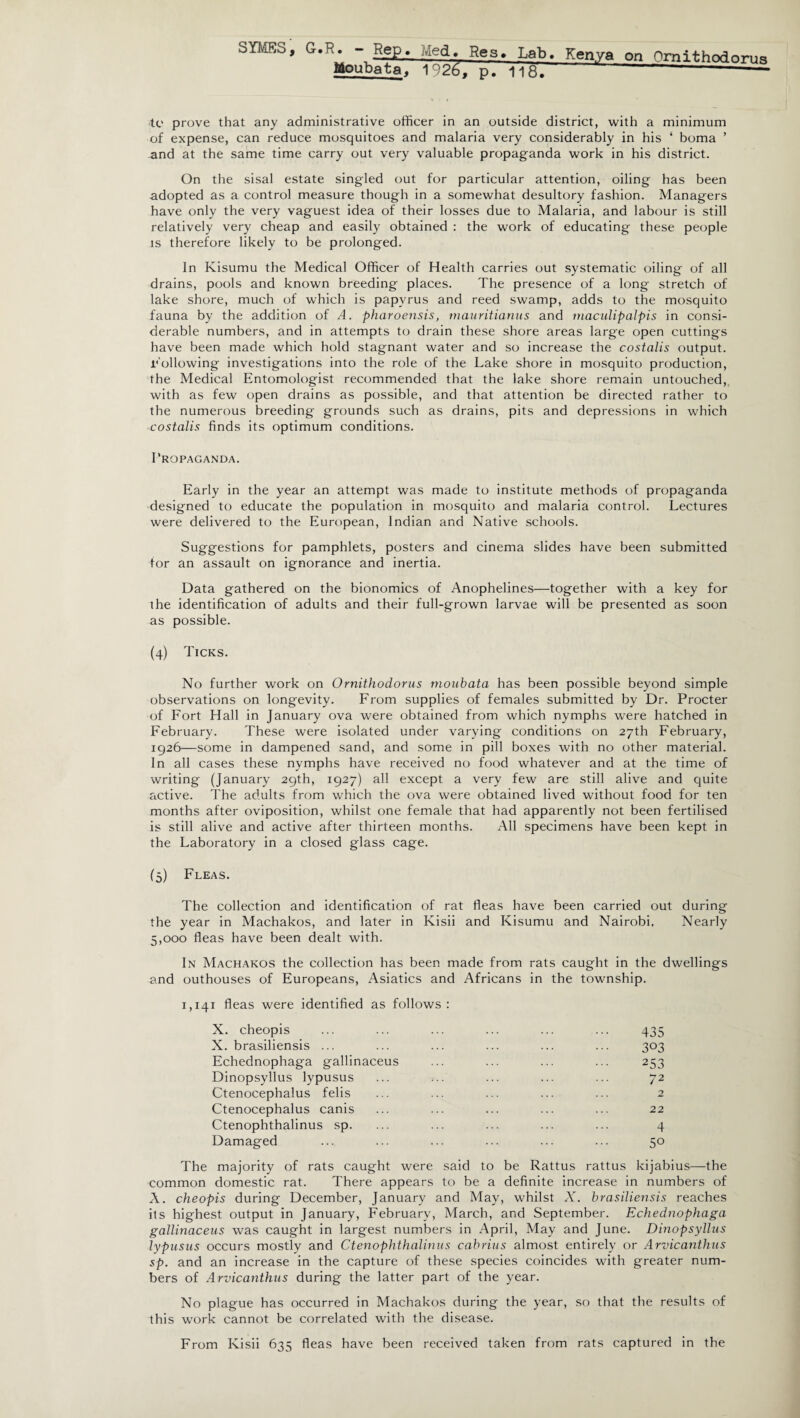 Moubata, 1926. p. lift. to prove that any administrative officer in an outside district, with a minimum of expense, can reduce mosquitoes and malaria very considerably in his ‘ boma ’ and at the same time carry out very valuable propaganda work in his district. On the sisal estate singled out for particular attention, oiling has been adopted as a control measure though in a somewhat desultory fashion. Managers have only the very vaguest idea of their losses due to Malaria, and labour is still relatively very cheap and easily obtained : the work of educating these people is therefore likely to be prolonged. In Kisumu the Medical Officer of Health carries out systematic oiling of all drains, pools and known breeding places. The presence of a long stretch of lake shore, much of which is papyrus and reed swamp, adds to the mosquito fauna by the addition of A. pharoensis, mauritianus and maculipalpis in consi¬ derable numbers, and in attempts to drain these shore areas large open cuttings have been made which hold stagnant water and so increase the costalis output. Following investigations into the role of the Lake shore in mosquito production, the Medical Entomologist recommended that the lake shore remain untouched, with as few open drains as possible, and that attention be directed rather to the numerous breeding grounds such as drains, pits and depressions in which costalis finds its optimum conditions. Propaganda. Early in the year an attempt was made to institute methods of propaganda designed to educate the population in mosquito and malaria control. Lectures were delivered to the European, Indian and Native schools. Suggestions for pamphlets, posters and cinema slides have been submitted for an assault on ignorance and inertia. Data gathered on the bionomics of Anophelines—together with a key for the identification of adults and their full-grown larvae will be presented as soon as possible. (4) Ticks. No further work on Ornithodorus ryioubata has been possible beyond simple observations on longevity. From supplies of females submitted by Dr. Procter of Fort Hall in January ova were obtained from which nymphs were hatched in February. These were isolated under varying conditions on 27th February, 1926—some in dampened sand, and some in pill boxes with no other material. In all cases these nymphs have received no food whatever and at the time of writing (January 29th, 1927) all except a very few are still alive and quite active. The adults from which the ova were obtained lived without food for ten months after oviposition, whilst one female that had apparently not been fertilised is still alive and active after thirteen months. All specimens have been kept in the Laboratory in a closed glass cage. (5) Fleas. The collection and identification of rat fleas have been carried out during the year in Machakos, and later in Kisii and Kisumu and Nairobi. Nearly 5,000 fleas have been dealt with. In Machakos the collection has been made from rats caught in the dwellings and outhouses of Europeans, Asiatics and Africans in the township. 1,141 fleas were identified as follows: X. cheopis ... ... ... ... ... ... 435 X. brasiliensis ... ... ... ... ... ... 303 Echednophaga gallinaceus ... ... ... ... 253 Dinopsyllus lypusus ... ... ... ... ... 72 Ctenocephalus felis ... ... ... ... ... 2 Ctenocephalus canis ... ... ... ... ... 22 Ctenophthalinus sp. ... ... ... ... ... 4 Damaged ... ... ... ... ... ... 50 The majority of rats caught were said to be Rattus rattus kijabius—the common domestic rat. There appears to be a definite increase in numbers of A. cheopis during December, January and May, whilst X. brasiliensis reaches its highest output in January, February, March, and September. Echednophaga gallinaceus was caught in largest numbers in April, May and June. Dinopsyllus lypusus occurs mostly and Ctenophthalinus cabrius almost entirely or Arvicanthus sp. and an increase in the capture of these species coincides with greater num¬ bers of Arvicanthus during the latter part of the year. No plague has occurred in Machakos during the year, so that the results of this work cannot be correlated with the disease. From Kisii 635 fleas have been received taken from rats captured in the