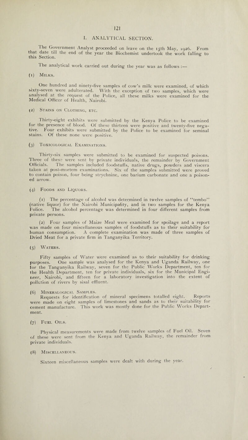 I. ANALYTICAL SECTION. I lie Government Analyst proceeded on leave on the 13th May, 1926. From that date till the end of the year the Biochemist undertook the work falling- to this Section. 1 he analytical work carried out during the year was as follows :— (1) Milks. One hundred and ninety-five samples of cow’s milk were examined, of which sixty-seven were adulterated. With the exception of two samples, which were analysed at the request of the Police, all these milks were examined for the Medical Officer of Health, Nairobi. (2) Stains on Clothing, etc. I flirty-eight exhibits were submitted by the Kenya Police to be examined for the presence of blood. Of these thirteen were positive and twenty-five nega¬ tive. Four exhibits were submitted by the Police to be examined for seminal stains. Of these none were positive. (3) Toxicological Examinations. 1 hirty-six samples were submitted to be examined for suspected poisons. I hree of these were sent by private individuals, the remainder by Government Officials. The samples included foodstuffs, native drugs, powders and viscera taken at post-mortem examinations. Six of the samples submitted were proved to contain poison, four being strychnine, one barium carbonate and one a poison¬ ed arrow. (4) Foods and Liquors. (1) The percentage of alcohol was determined in twelve samples of “tembo” (native liquor) for the Nairobi Municipality, and in two samples for the Kenya Police. The alcohol percentage was determined in four different samples from private persons. (2) Four samples of Maize Meal were examined for spoilage and a report was made on four miscellaneous samples of foodstuffs as to their suitability for human consumption. A complete examination was made of three samples of Dried Meat for a private firm in Tanganyika Territory. (5) Waters. Fifty samples of Water were examined as to their suitability for drinking purposes. One sample was analysed for the Kenya and Uganda Railway, one for the Tanganyika Railway, seven for the Public Works Department, ten for the Health Department, ten for private individuals, six for the Municipal Engi¬ neer, Nairobi, and fifteen for a laboratory investigation into the extent of pollution of rivers by sisal effluent. (6) Mineralogical Samples. Requests for identification of mineral specimens totalled eight. Reports were made on eight samples of limestones and sands as to their suitability for cement manufacture. This work was mostly done for the Public Works Depart¬ ment. (7) Fuel Oils. Physical measurements were made from twelve samples of Fuel Oil. Seven of these were sent from the Kenya and Uganda Railway, the remainder from private individuals. (8) Miscellaneous. Sixteen miscellaneous samples were dealt with during the year.