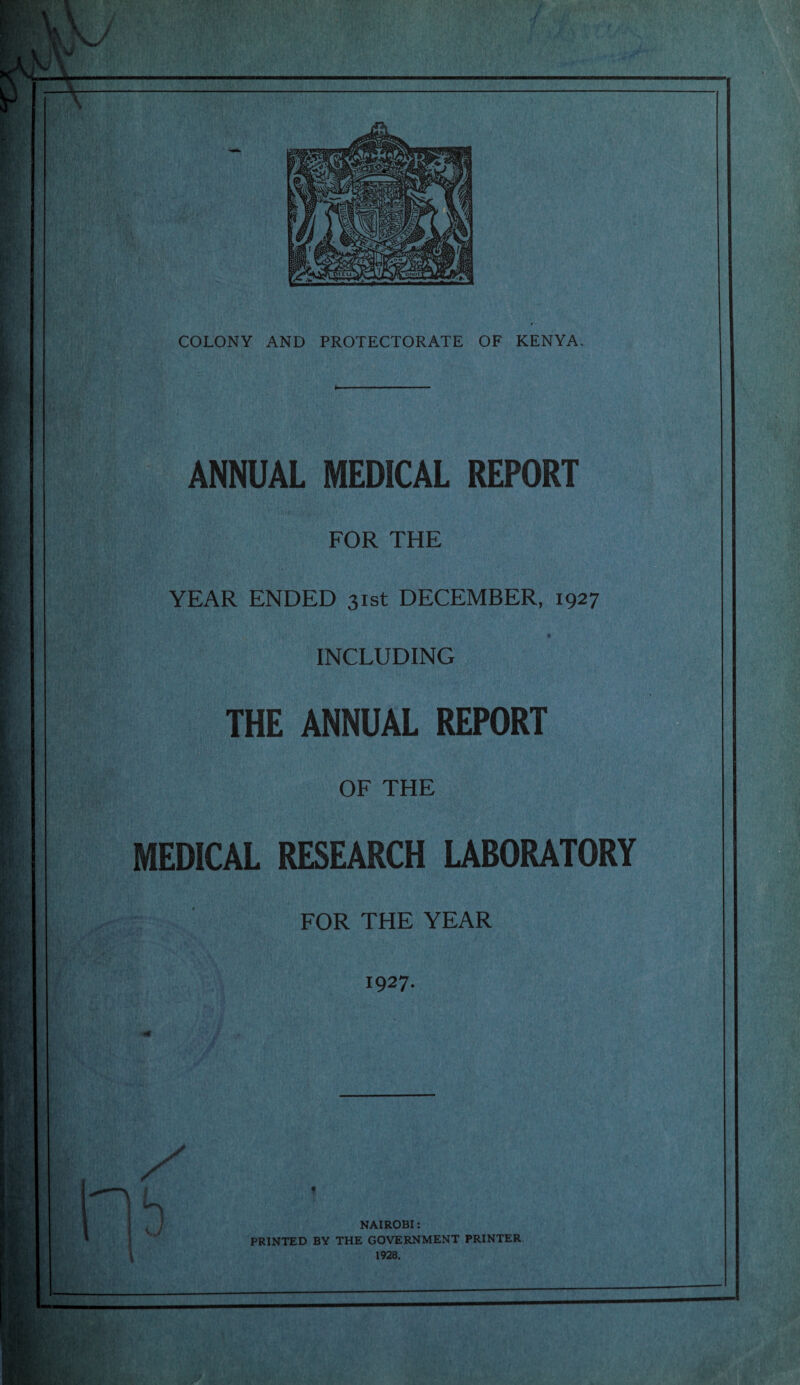 ANNUAL MEDICAL REPORT FOR THE YEAR ENDED 31st DECEMBER, 1927 INCLUDING THE ANNUAL REPORT OF THE MEDICAL RESEARCH LABORATORY FOR THE YEAR 1927. b NAIROBI: PRINTED BY THE GOVERNMENT PRINTER 1928.