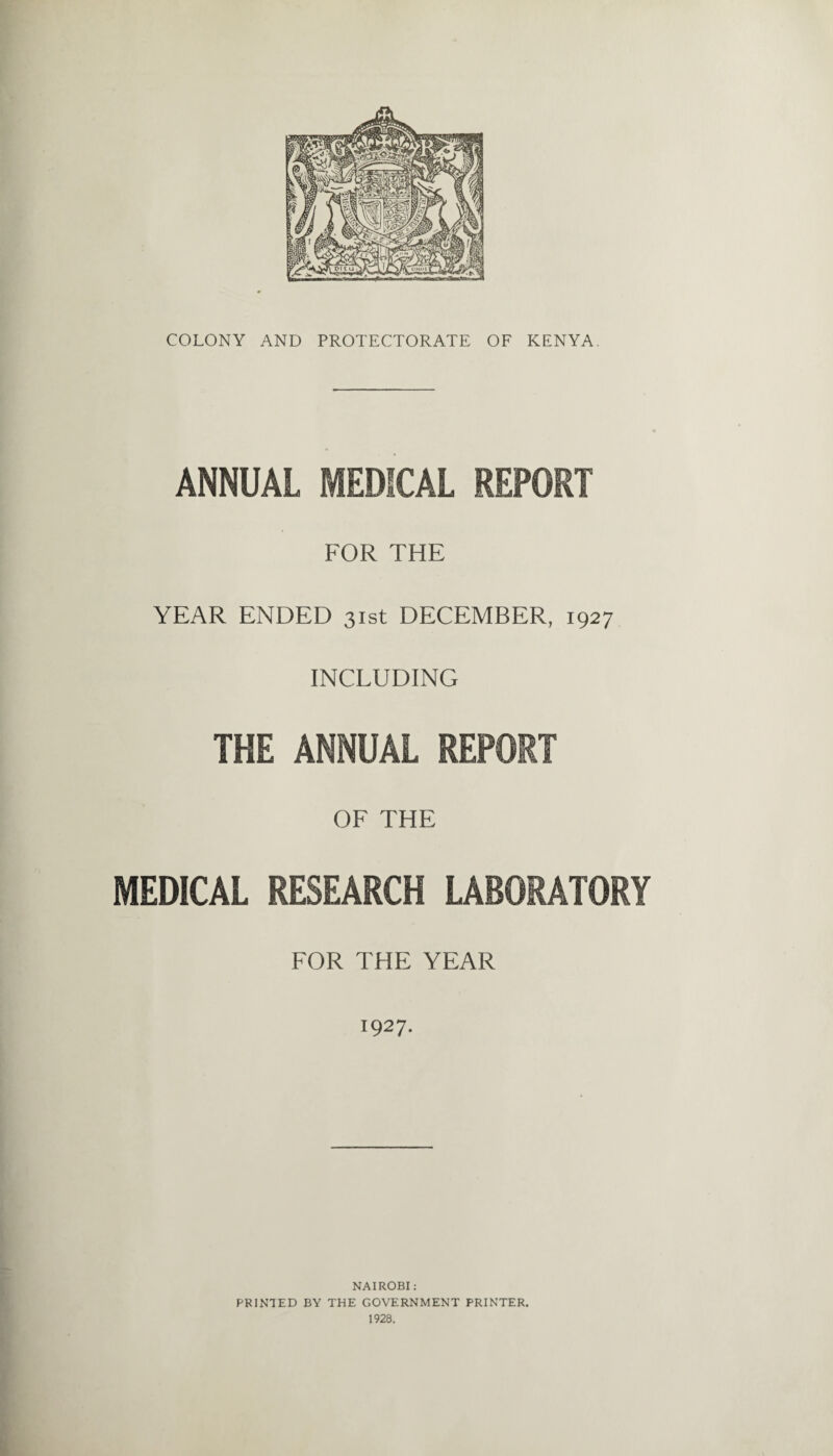 ANNUAL MEDICAL REPORT FOR THE YEAR ENDED 31st DECEMBER, 1927 INCLUDING THE ANNUAL REPORT OF THE MEDICAL RESEARCH LABORATORY FOR THE YEAR 1927. NAIROBI: PRINTED BY THE GOVERNMENT PRINTER. 1928.
