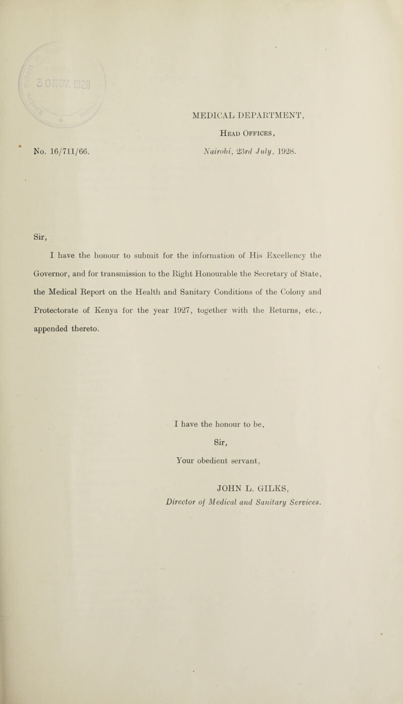 MEDICAL DEPARTMENT, No. 16/711/66. Head Offices, Nairobi, 23rcl July, 1928. Sir, I have the honour to submit for the information of His Excellency the Governor, and for transmission to the Right Honourable the Secretary of State, the Medical Report on the Health and Sanitary Conditions of the Colony and Protectorate of Kenya for the year 1927, together with the Returns, etc., appended thereto. I have the honour to be, Sir, Your obedient servant, JOHN L. GILES, Director of Medical and Sanitary Services.