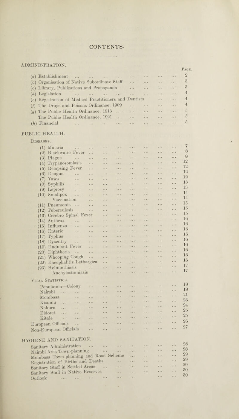 CONTENTS. ADMINISTRATION. (a) Establishment (5) Organisation of Native Subordinate Staff (c) Library, Publications and Propaganda (d) Legislation (a) Registration of Medical Practitioners and Dentists (/) The Drugs and Poisons Ordinance, 1909 (g) The Public Health Ordinance, 1913 ... The Public Health Ordinance, 1921 ... (/i) Financial PUBLIC HEALTH. Diseases. (1) Malaria (2) Blackwater Fever ... (3) Plague (4) Trypanosomiasis (5) Relapsing Fever (6) Dengue (7) Yaws (8) Syphilis (9) Leprosy (10) Smallpox Vaccination (11) Pneumonia ... (12) Tuberculosis (13) Cerebro Spinal Fever . (14) Anthrax (15) Influenza (16) Enteric (17) Typhus (18) Dysentry .. ••• (19) Undulant Fever (20) Diphtheria (21) Whooping Cough (22) Encephalitis Lethargica . (23) Helminthiasis Anchylostomiasis . Vital Statistics. Population—Colony . Nairobi Mombasa Kisumu Nakuru . Eldoret Kitale European Officials Non-European Officials hygiene and sanitation. Sanitary Administration Nairobi Area Town-planning . Mombasa Town-planning and Road Scheme Registration of Births and Deaths . Sanitary Staff in Settled Areas . Sanitary Staff in Native Reserves . Outlook . Page. 2 3 3 4 4 4 7 8 8 12 12 12 12 13 13 14 14 15 15 15 16 16 16 16 16 16 16 16 16 17 17 18 18 21 23 24 25 25 26 27 28 28 29 29 29 30 30