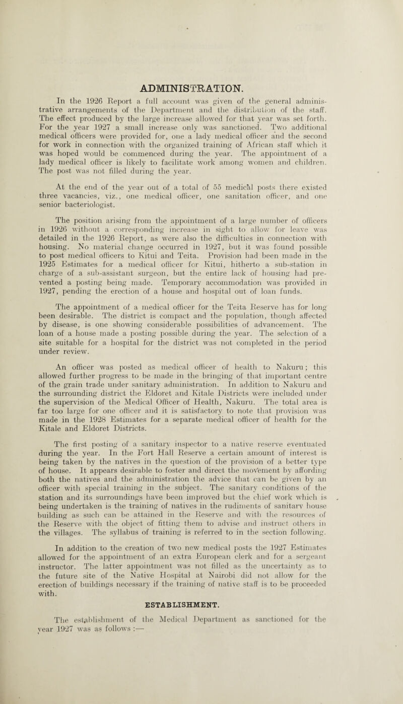 ADMINISTRATION. In the 1926 Report a full account was given of the general adminis¬ trative arrangements of the Department and the distribution of the staff. The effect produced by the large increase allowed for that year was set forth. For the year 1927 a small increase only was sanctioned. Two additional medical officers were provided for, one a lady medical officer and the second for work in connection with the organized training of African staff which it was hoped would be commenced during the year. The appointment of a lady medical officer is likely to facilitate work among women and children. The post was not filled during the year. At the end of the year out of a total of 55 medickl posts there existed three vacancies, viz., one medical officer, one sanitation officer, and one senior bacteriologist. The position arising from the appointment of a large number of officers in 1926 without a corresponding increase in sight to allow for leave was detailed in the 1926 Report, as were also the difficulties in connection with housing. No material change occurred in 1927, but it was found possible to post medical officers to Kitui and Teita. Provision had been made in the 1925 Estimates for a medical officer for Kitui, hitherto a sub-station in charge of a sub-assistant surgeon, but the entire lack of housing had pre¬ vented a posting being made. Temporary accommodation was provided in 1927, pending the erection of a house and hospital out of loan funds. The appointment of a medical officer for the Teita Reserve has for long been desirable. The district is compact and the population, though affected by disease, is one showing considerable possibilities of advancement. The loan of a house made a posting possible during the year. The selection of a site suitable for a hospital for the district was not completed in the period under review. An officer was posted as medical officer of health to Nakuru; this allowed further progress to be made in the bringing of that important centre of the grain trade under sanitary administration. In addition to Nakuru and the surrounding district the Eldoret and Kitale Districts were included under the supervision of the Medical Officer of Health, Nakuru. The total area is far too large for one officer and it is satisfactory to note that provision was made in the 1928 Estimates for a separate medical officer of health for the Kitale and Eldoret Districts. The first posting of a sanitary inspector to a native reserve eventuated during the year. In the Fort Hall Reserve a certain amount of interest is being taken by the natives in the question of the provision of a better type of house. It appears desirable to foster and direct the movement by affording both the natives and the administration the advice that can be given by an officer with special training in the subject. The sanitary conditions of the station and its surroundings have been improved but the chief work which is being undertaken is the training of natives in the rudiments of sanitary house building as such can be attained in the Reserve and with the resources of the Reserve with the object of fitting them to advise and instruct others in the villages. The syllabus of training is referred to in the section following. In addition to the creation of two new medical posts the 1927 Estimates allowed for the appointment of an extra European clerk and for a sergeant instructor. The latter appointment was not filled as the uncertainty as to the future site of the Native Hospital at Nairobi did not allow for the erection of buildings necessary if the training of native staff is to be proceeded with. ESTABLISHMENT. The establishment of the Medical Department as sanctioned for the vear 1927 was as follows :— t