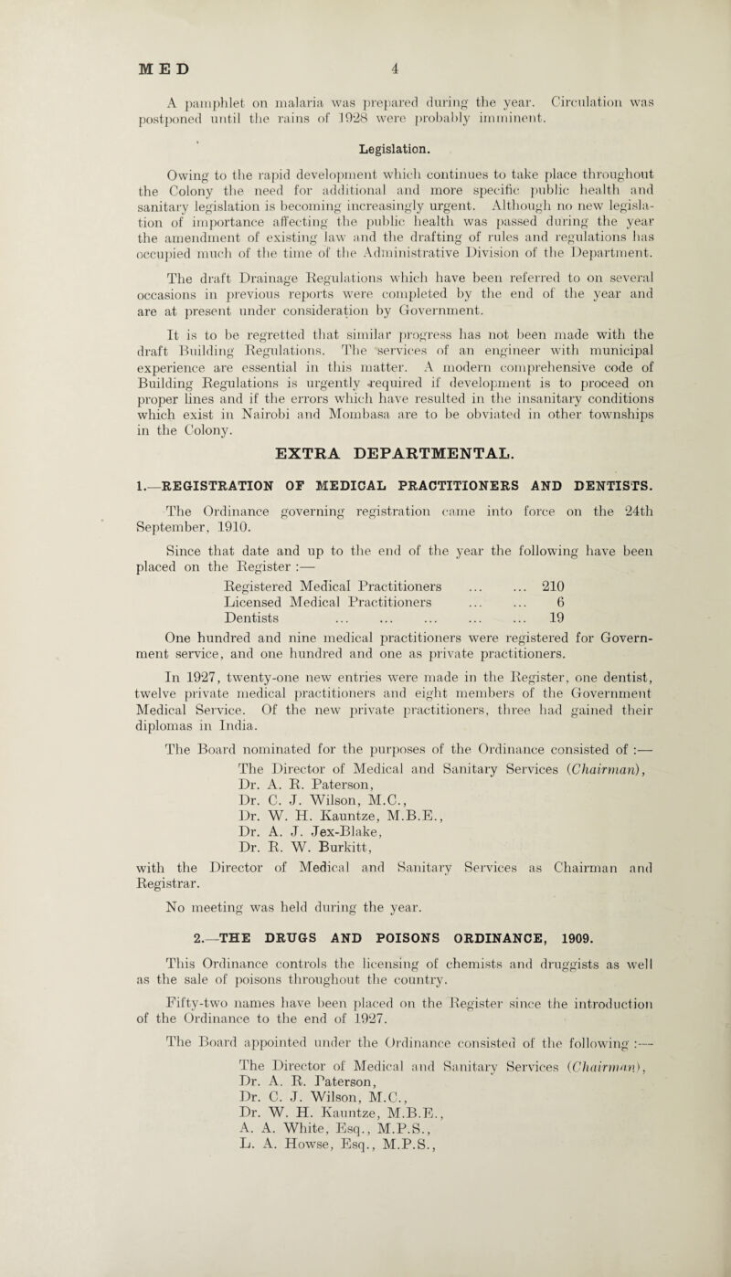 A pamphlet on malaria was prepared during the year. Circulation was postponed until the rains of 1928 were probably imminent. Legislation. Owing to the rapid development which continues to take place throughout the Colony the need for additional and more specific public health and sanitary legislation is becoming increasingly urgent. Although no new legisla¬ tion of importance affecting the public health was passed during the year the amendment of existing law and the drafting of rules and regulations has occupied much of the time of the Administrative Division of the Department. The draft Drainage Regulations which have been referred to on several occasions in previous reports were completed by the end of the year and are at present under consideration by Government. It is to be regretted that similar progress has not been made with the draft Building Regulations. The services of an engineer with municipal experience are essential in this matter. A modern comprehensive code of Building Regulations is urgently -required if development is to proceed on proper lines and if the errors which have resulted in the insanitary conditions which exist in Nairobi and Mombasa are to be obviated in other townships in the Colony. EXTRA DEPARTMENTAL. 1.—REGISTRATION OF MEDICAL PRACTITIONERS AND DENTISTS. The Ordinance governing registration came into force on the 24th September, 1910. Since that date and up to the end of the year the following have been placed on the Register :— Registered Medical Practitioners ... ... 210 Licensed Medical Practitioners ... ... 6 Dentists ... ... ... ... ... 19 One hundred and nine medical practitioners were registered for Govern¬ ment service, and one hundred and one as private practitioners. In 1927, twenty-one new entries were made in the Register, one dentist, twelve private medical practitioners and eight members of the Government Medical Service. Of the new private practitioners, three had gained their diplomas in India. The Board nominated for the purposes of the Ordinance consisted of The Director of Medical and Sanitary Services (Chairman), Dr. A. R. Paterson, Dr. C. J. Wilson, M.C., Dr. W. H. Ivauntze, M.B.E., Dr. A. J. Jex-Blake, Dr. R. W. Burkitt, with the Director of Medical and Sanitary Services as Chairman and Registrar. No meeting was held during the year. 2.—THE DRUGS AND POISONS ORDINANCE, 1909. This Ordinance controls the licensing of chemists and druggists as well as the sale of poisons throughout the country. Fifty-two names have been placed on the Register since the introduction of the Ordinance to the end of 1927. The Board appointed under the Ordinance consisted of the following :— The Director of Medical and Sanitary Services (Chairman), Dr. A. R. Paterson, Dr. C. J. Wilson, M.C., Dr. W. H. Kauntze, M.B.E., A. A. White, Esq., M.P.S., L. A. Howse, Esq., M.P.S.,