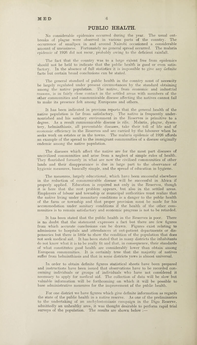 PUBLIC HEALTH. No considerable epidemics occurred during the year. The usual out¬ breaks of plague were observed in various parts of the country. The occurrence of smallpox in and around Nairobi occasioned a considerable amount of uneasiness. Fortunately no general spread occurred. The malaria epidemic of 1926 did not recur, probably owing to the deficient rainfall. The fact that the country was to a large extent free from epidemics should not be held to indicate that the public health is good or even satis¬ factory. In the absence of full statistics it is impossible to give any definite facts hut certain broad conclusions can be stated. The genera] standard of public health in the country must of necessity be largely regulated under present circumstances by the standard obtaining among the native population. The native, from economic and industrial reasons, is in fairly close contact in the settled areas with members of the other communities and communicable disease affecting the natives cannot fail to make its presence felt among Europeans and others. It has been indicated in previous reports that the general health of the native population is far from satisfactory. The native is frequently under¬ nourished and his sanitary environment in the Reserves is primitive to a degree. As a result communicable disease is rife. Malaria, plague, dysen¬ tery, helminthiasis, all preventable diseases, take their toll of life and of economic efficiency in the Reserves and are carried by the labourer when he seeks work on estates or in the towns. The malaria epidemic of 1926 affords an example of the spread to the immigrant communities of a disease originally endemic among the native population. The diseases which affect the native are for the most part diseases of uncivilized communities and arise from a neglect of simple rules of health. They flourished formerly in what are now the civilised communities of other lands and their disappearance is due in large part to the observance of hygienic measures, basically simple, and the spread of education in hygiene. The measures, largely educational, which have been successful elsewhere in the reduction of communicable disease will be successful in Africa if properly applied. Education is required not only in the Reserves, though it is here that the root problem appears, but also in the settled areas. Employers of labour and township or municipal authorities must realize that the native living under insanitary conditions is a danger to the public health of the farm or township and that proper provision must be made for his accommodation under sanitary conditions if the health of the other com¬ munities is to remain satisfactory and economic progress is not to be retarded. It has been stated that the public health in the Reserves is poor. There is no doubt that the statement expresses a fact but there are few figures from which accurate conclusions can be drawn. Figures exist relating to admissions to hospitals and attendances at out-patient departments or dis¬ pensaries but there is little to show the condition of the population that does not seek medical aid. It has been stated that in many districts the inhabitants do not know what it is to be really fit and that, in consequence, their standards of what constitutes good health are considerably lower than obtain among European communities. It is certainly true that the majority of natives suffer from helminthiasis and that in some districts yaws is almost universal. In order to obtain definite figures statistical sheets have been prepared and instructions have been issued that observations have to be recorded con¬ cerning individuals or groups of individuals who have not considered it necessary to apply for medical aid. The collection of data will be slow but valuable information will be forthcoming on which it will be possible to base administrative measures for the improvement of the public health. For one district we have figures which give definite information as regards the state of the public health in a. native reserve. As one of the preliminaries to the undertaking of an anchylostomiasis campaign in the Digo Reserve, admittedly an unhealthy area, it was thought desirable to perform rapid trial surveys of the population. The results are shown below :—