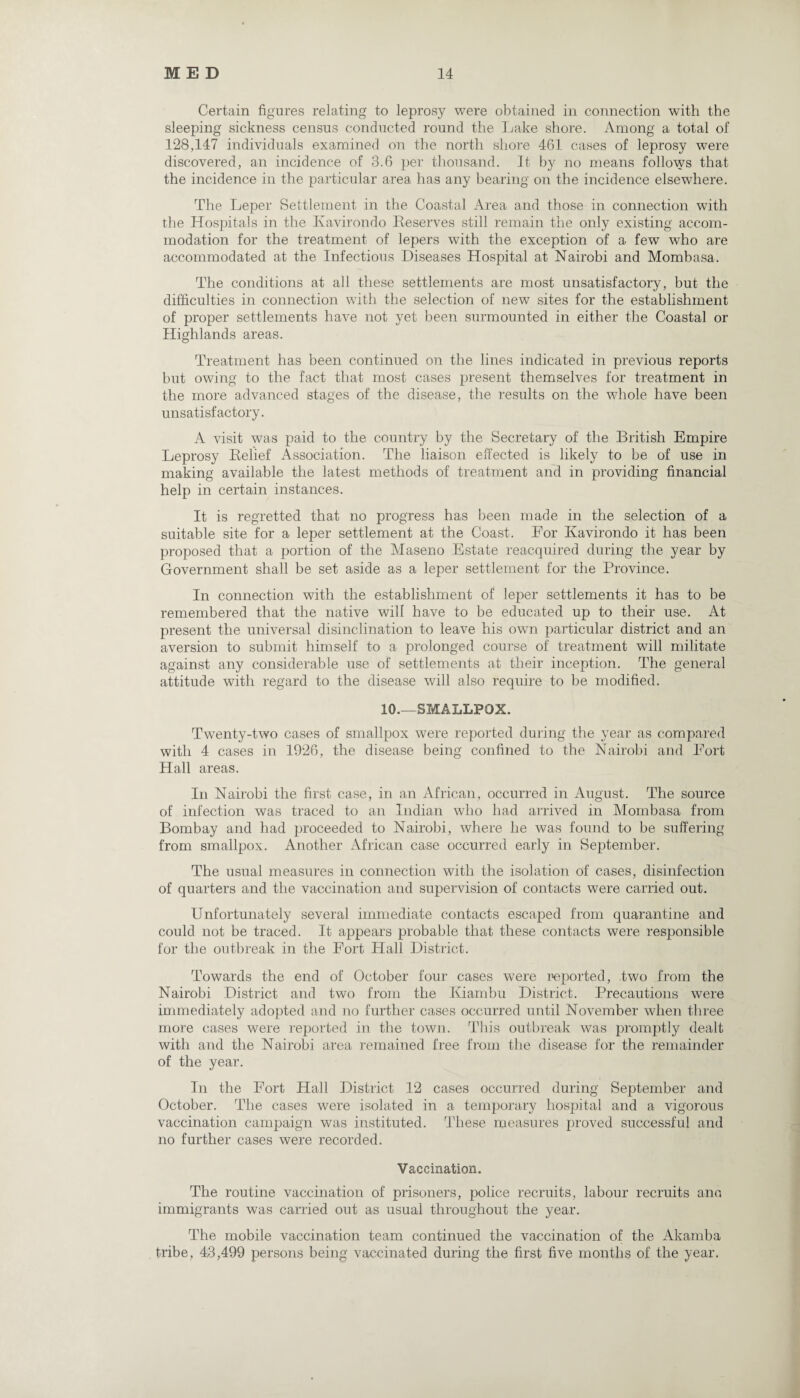 Certain figures relating to leprosy were obtained in connection with the sleeping sickness census conducted round the Lake shore. Among a total of 128,147 individuals examined on the north shore 461 cases of leprosy were discovered, an incidence of 3.6 per thousand. It by no means follows that the incidence in the particular area has any bearing on the incidence elsewhere. The Leper Settlement in the Coastal Area and those in connection with the Hospitals in the Kavirondo Deserves still remain the only existing accom¬ modation for the treatment of lepers with the exception of a few who are accommodated at the Infectious Diseases Hospital at Nairobi and Mombasa. The conditions at all these settlements are most unsatisfactory, but the difficulties in connection with the selection of new sites for the establishment of proper settlements have not yet been surmounted in either the Coastal or Highlands areas. Treatment has been continued on the lines indicated in previous reports but owing to the fact that most cases present themselves for treatment in the more advanced stages of the disease, the results on the whole have been unsatisfactory. A visit was paid to the country by the Secretary of the British Empire Leprosy Belief Association. The liaison effected is likely to be of use in making available the latest methods of treatment and in providing financial help in certain instances. It is regretted that no progress has been made in the selection of a suitable site for a leper settlement at the Coast. For Kavirondo it has been proposed that a portion of the Maseno Estate reacquired during the year by Government shall be set aside as a leper settlement for the Province. In connection with the establishment of leper settlements it has to be remembered that the native will have to be educated up to their use. At present the universal disinclination to leave his own particular district and an aversion to submit himself to a prolonged course of treatment will militate against any considerable use of settlements at their inception. The general attitude with regard to the disease will also require to be modified. 10.—SMALLPOX. Twenty-two cases of smallpox were reported during the year as compared with 4 cases in 1926, the disease being confined to the Nairobi and Fort Hall areas. In Nairobi the first case, in an African, occurred in August. The source of infection was traced to an Indian who had arrived in Mombasa from Bombay and had proceeded to Nairobi, where he was found to be suffering from smallpox. Another African case occurred early in September. The usual measures in connection with the isolation of cases, disinfection of quarters and the vaccination and supervision of contacts were carried out. Unfortunately several immediate contacts escaped from quarantine and could not be traced. It appears probable that these contacts were responsible for the outbreak in the Fort Hall District. Towards the end of October four cases were reported, two from the Nairobi District and two from the Kiambu District. Precautions were immediately adopted and no further cases occurred until November when three more cases were reported in the town. This outbreak was promptly dealt with and the Nairobi area remained free from the disease for the remainder of the year. In the Fort Hall District 12 cases occurred during September and October. The cases were isolated in a temporary hospital and a vigorous vaccination campaign was instituted. These measures proved successful and no further cases were recorded. Vaccination. The routine vaccination of prisoners, police recruits, labour recruits ana immigrants was carried out as usual throughout the year. The mobile vaccination team continued the vaccination of the Akamba tribe, 43,499 persons being vaccinated during the first five months of the year.