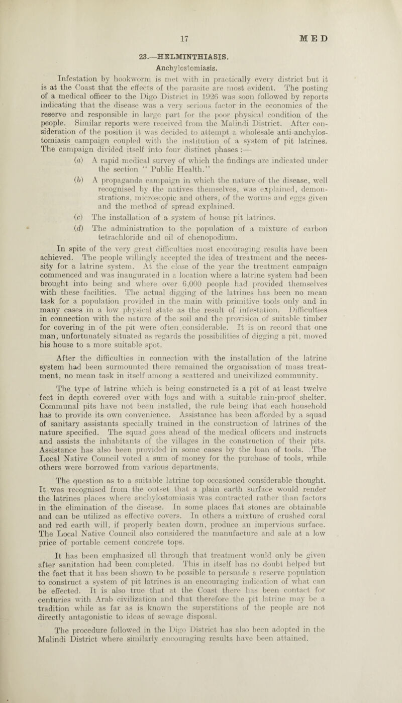 23.—HELMINTHIASIS. Anchylcstomiasis. Infestation by hookworm is met with in practically every district but it is at the Coast that the effects of the parasite are most evident. The posting of a medical officer to the Digo District in 1926 was soon followed by reports indicating that the disease was a very serious factor in the economics of the reserve and responsible in large part for the poor physical condition of the people. Similar reports were received from the Malindi District. After con¬ sideration of the position it was decided to attempt a wholesale anti-anchylos- tomiasis campaign coupled with the institution of a system of pit latrines. The campaign divided itself into four distinct phases :— (a) A rapid medical survey of which the findings are indicated under the section “ Public Health.” (b) A propaganda campaign in which the nature of the disease, well recognised by the natives themselves, was explained, demon¬ strations, microscopic and others, of the worms and eggs given and the method of spread explained. (c) The installation of a system of house pit latrines. (d) The administration to the population of a mixture of carbon tetrachloride and oil of chenopodium. In spite of the very great difficulties most encouraging results have been achieved. The people willingly accepted the idea of treatment and the neces¬ sity for a latrine system. At the close of the year the treatment campaign commenced and was inaugurated in a location where a latrine system had been brought into being and where over 6,000 people had provided themselves with these facilities. The actual digging of the latrines has been no mean task for a population provided in the main with primitive tools only and in many cases in a low physical state as the result of infestation. Difficulties in connection with the nature of the soil and the provision of suitable timber for covering in of the pit were often.considerable. It is on record that one man, unfortunately situated as regards the possibilities of digging a pit, moved his house to a more suitable spot. After the difficulties in connection with the installation of the latrine system had been surmounted there remained the organisation of mass treat¬ ment, no mean task in itself among a scattered and uncivilized community. The type of latrine which is being constructed is a pit of at least twelve feet in depth covered over with logs and with a suitable rain-proof shelter. Communal pits have not been installed, the rule being that each household has to provide its own convenience. Assistance has been afforded by a squad of sanitary assistants specially trained in the construction of latrines of the nature specified. The squad goes ahead of the medical officers and instructs and assists the inhabitants of the villages in the construction of their pits. Assistance has also been provided in some cases by the loan of tools. The Local Native Council voted a sum of money for the purchase of tools, while others were borrowed from various departments. The question as to a suitable latrine top occasioned considerable thought. It was recognised from the outset that a plain earth surface would render the latrines places where anchylostomiasis was contracted rather than factors in the elimination of the disease. In some places flat stones are obtainable and can be utilized as effective covers. In others a mixture of crushed coral and red earth will, if properly beaten down, produce an impervious surface. The Local Native Council also considered the manufacture and sale at a low price of portable cement concrete tops. It has been emphasized all through that treatment would only be given after sanitation had been completed. This in itself has no doubt helped but the fact that it has been shown to be possible to persuade a reserve population to construct a system of pit latrines is an encouraging indication of what can be effected. It is also true that at the Coast there has been contact for centuries with Arab civilization and that therefore the pit latrine may be a tradition while as far as is known the superstitions of the people are not directly antagonistic to ideas of sewage disposal. The procedure followed in the Digo District has also been adopted in the Malindi District where similarly encouraging results have been attained.