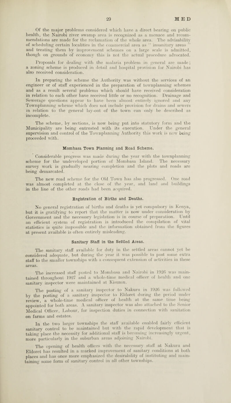 Of the major problems considered which have a direct bearing on public health, the Nairobi river swamp area is recognized as a menace and recom¬ mendations are made for the reclamation of the whole area. The advisability of scheduling certain localities in the commercial area as “ insanitary areas and treating them by improvement schemes on a large scale is admitted, though on grounds of economy this is not the actual procedure advocated. Proposals for dealing with the malaria problem in general are made; a zoning scheme is produced in detail and hospital provision for Nairobi has also received consideration. In preparing the scheme the Authority was without the services of an engineer or of staff experienced in the preparation of townplanning schemes and as a result several problems which should have received consideration in relation to each other have received little or no recognition. Drainage and Sewerage questions appear to have been almost entirely ignored and any Townplanning scheme which does not include provision for drains and sewers in relation to the general lay-out of the town can only be described as incomplete. The scheme, by sections, is now being put into statutory form and the Municipality are being entrusted with its execution. Under the general supervision and control of the Townplanning Authority this work is now being proceeded writh. Mombasa Town Planning and Road Scheme. • Considerable progress was made during the year with the townplanning scheme for the undeveloped portion of Mombasa Island. The necessary survey work is gradually nearing completion and the plots and roads are being demarcated. The new road scheme for the Old Town has also progressed. One road was almost completed at the close of the year, and land and buildings in the line of the other roads had been acquired. Registration of Births and Deaths. No general registration of births and deaths is yet compulsory in Kenya, but it is gratifying to report that the matter is now under consideration by Government and the necessary legislation is in course of preparation. Until an efficient system of registration is introduced the compilation of vital statistics is quite impossible and the information obtained from the figures at present available is often entirely misleading. Sanitary Staff in the Settled Areas. The sanitary staff available for duty in the settled areas cannot yet be considered adequate, but during the year it was possible to post some extra staff to the smaller townships with a consequent extension of activities in these areas. The increased staff posted to Mombasa and Nairobi in I92fi was main¬ tained throughout 1927 and a whole-time medical officer of health and one sanitary inspector were maintained at Kisumu. The posting of a sanitary inspector to Nakuru in 1926 was followed by the posting of a sanitary inspector to Eldoret during the period under review, a whole-time medical officer of health at the same time being- appointed for both areas. A sanitary inspector was also attached to the Senior Medical Officer, Labour, for inspection duties in connection with sanitation on farms and estates. In the two larger townships the staff available enabled fairly sanitary control to be maintained but with the rapid development taking place the necessity for additional staff is becoming increasingly more particularly in the suburban areas adjoining Nairobi. efficient that is urgent, The opening of health offices with the necessary staff at Nakuru and Eldoret has resulted in a marked improvement of sanitary conditions at both places and has once more emphasized the desirability of instituting and main¬ taining some form of sanitary control in all other townships.