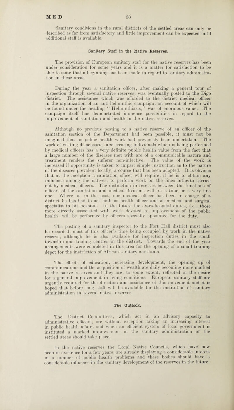 Sanitary conditions in the rural districts of the settled areas can only be described as far from satisfactory and little improvement can be expected until additional staff is available. Sanitary Staff in the Native Reserves. The provision of European sanitary staff for the native reserves has been under consideration for some years and it is a matter for satisfaction to be able to state that a beginning has been made in regard to sanitary administra¬ tion in these areas. During the year a sanitation officer, after making a general tour of inspection through several native reserves, was eventually posted to the Digo district. The assistance which was afforded to the district medical officer in the organization of an anti-helminthic campaign, an account of which will be found under the heading “ Helminthiasis,” was of enormous value. The campaign itself has demonstrated immense possibilities in regard to the improvement of sanitation and health in the native reserves. Although no previous posting to a native reserve of an officer of the sanitation section of the Department had been possible, it must not be imagined that no public health work had previously been undertaken. The work of visiting dispensaries and treating individuals which is being performed by medical officers has a very definite public health value from the fact that a large number of the diseases met with are of a communicable nature and treatment renders the sufferer non-infective. The value of the work is increased if opportunity is taken to impart simple instruction as to the nature of the diseases prevalent locally, a course that has been adopted. It is obvious that at the inception a sanitation officer will require, if he is to obtain any influence among the natives, to perform work on the lines hitherto carried out by medical officers. The distinction in reserves between the functions of officers of the sanitation and medical divisions will for a time be a very fine one. Where, as in the past, one medical officer has been in charge of a district he has had to act both as health officer and as medical and surgical specialist in his hospital. In the future the extra-hospital duties, i.e., those more directly associated with work devoted to improvement of the public health, will be performed by officers specially appointed for the duty. The posting of a sanitary inspector to the Fort Hall district must also be recorded, most of this officer’s time being occupied by work in the native reserve, although he is also available for inspection duties in the small township and trading centres in the district. Towards the end of the year arrangements were completed in this area for the opening of a small training depot for the instruction of African sanitary assistants. The effects of education, increasing development, the opening up of communications and the acquisition of wealth are daily becoming more marked in the native reserves and they are, to some extent, reflected in the desire for a general improvement in living conditions. European sanitary staff are urgently required for the direction and assistance of this movement and it is hoped that before long staff will be available for the institution of sanitary administration in several native reserves. The Outlook. The District Committees, which act in an advisory capacity to administrative officers, are without exception taking an increasing interest in public health affairs and when an efficient system of local government is instituted a marked improvement in the sanitary administration of the settled areas should take place. In the native reserves the Local Native Councils, which have now been in existence for a few years, are already displaying a considerable interest in a number of public health problems and these bodies should have a considerable influence in the sanitary development of the reserves in the future.