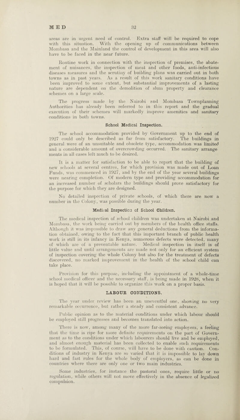 areas are in urgent need of control. Extra staff will be required to cope with this situation. With the opening up of communications between Mombasa and the Mainland the control of development in this area will also have to be faced in the near future. Routine work in connection with the inspection of premises, the abate¬ ment of nuisances, the inspection of meat and other foods, anti-infectious diseases measures and the scrutiny of building plans was carried out in both towns as in past years. As a result of this work sanitary conditions have been improved to some extent, but substantial improvements of a lasting nature are dependent on the demolition of slum property and clearance schemes on a large scale. The progress made by the Nairobi and Mombasa Townplanning Authorities has already been referred to in this report and the gradual execution of their schemes will markedly improve amenities and sanitary conditions in both towns. School Medical Inspection. The school accommodation provided by Government up to the end of 1927 could only be described as far from satisfactory. The buildings in general were of an unsuitable and obsolete type, accommodation was limited and a considerable amount of overcrowding occurred. The sanitary arrange ments in all cases left much to be desired. It is a matter for satisfaction to be able to report that the building of new schools at several centres, for which provision was made out of Loan Funds, was commenced in 1927, and by the end of the year several buildings were nearing completion. Of modem type and providing accommodation for an increased number of scholars the buildings should prove satisfactory for the purpose for which they are designed. No detailed inspection of private schools, of which there are now a number in the Colony, was possible during the year. Medical Inspection of School Children. The medical inspection of school children was undertaken at Nairobi and Mombasa, the work being carried out by members of the health office staffs. Although it was impossible to draw any general deductions from the informa¬ tion obtained, owing to the fact that this important branch of public health work is still in its infancy in Kenya, numerous defects were detected, many of which are of a preventable nature. Medical inspection in itself is of little value and until arrangements are made not only for an efficient system of inspection covering the whole Colony but also for the treatment of defects discovered, no marked improvement in the health of the school child can take place. Provision for this purpose, including the appointment of a whole-time school medical officer and the necessary staff, is being made in 1928, when it is hoped that it will be possible to organize this work on a proper basis. LABOUR CONDITIONS. The year under review has been an uneventful one, showing no very remarkable occurrence, but rather a steady and consistent advance. Public opinion as to the material conditions under which labour should be employed still progresses and becomes translated into action. There is now, among many of the more far-seeing employers, a feeling that the time is ripe for more definite requirements on the part of Govern¬ ment as to the conditions under which labourers should live and be employed, and almost enough material has been collected to enable such requirements to be formulated. This, of course, will have to be done with caution. Con¬ ditions of industry in Kenya are so varied that it is impossible to lay down hard and fast rules for the whole body of employers, as can be done in countries where there are only one or two main industries. Some industries, for instance the pastoral ones, require little or no regulation, while others will not move effectively in the absence of legalized compulsion.