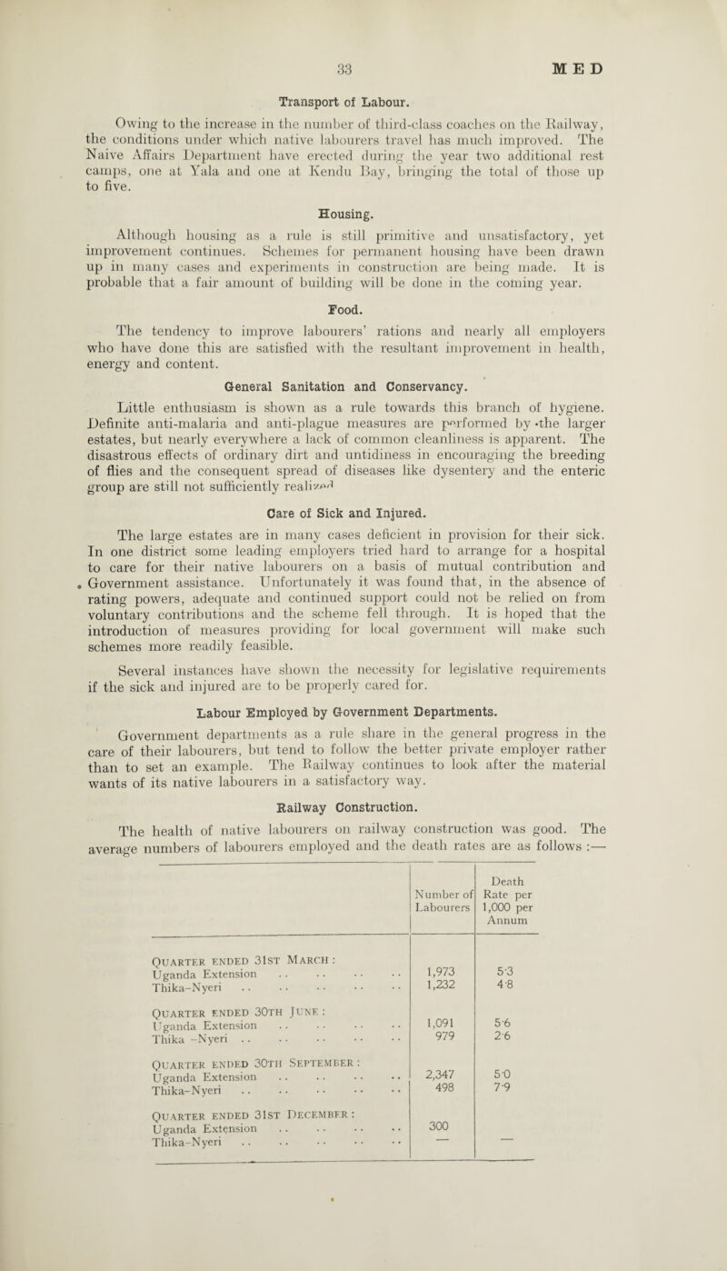 Transport of Labour. Owing to the increase in the number of third-class coaches on the Railway, the conditions under which native labourers travel has much improved. The Naive Affairs Department have erected during the year two additional rest camps, one at Yala and one at Kendu Bay, bringing the total of those up to five. Housing. Although housing as a rule is still primitive and unsatisfactory, yet improvement continues. Schemes for permanent housing have been drawn up in many cases and experiments in construction are being made. It is probable that a fair amount of building will be done in the coming year. Food. The tendency to improve labourers’ rations and nearly all employers who have done this are satisfied with the resultant improvement in health, energy and content. General Sanitation and Conservancy. Little enthusiasm is shown as a rule towards this branch of hygiene. Definite anti-malaria and anti-plague measures are performed by -the larger estates, but nearly everywhere a lack of common cleanliness is apparent. The disastrous effects of ordinary dirt and untidiness in encouraging the breeding of flies and the consequent spread of diseases like dysentery and the enteric group are still not sufficiently realD^ Care of Sick and Injured. The large estates are in many cases deficient in provision for their sick. In one district some leading employers tried hard to arrange for a hospital to care for their native labourers on a basis of mutual contribution and , Government assistance. Unfortunately it was found that, in the absence of rating powers, adequate and continued support could not be relied on from voluntary contributions and the scheme fell through. It is hoped that the introduction of measures providing for local government will make such schemes more readily feasible. Several instances have shown the necessity for legislative requirements if the sick and injured are to be properly cared for. Labour Employed by Government Departments. Government departments as a rule share in the general progress in the care of their labourers, but tend to follow the better private employer rather than to set an example. The Railway continues to look after the material wants of its native labourers in a satisfactory way. Kailway Construction. The health of native labourers on railway construction was good. The average numbers of labourers employed and the death rates are as follows :— Number of Labourers Death Rate per 1,000 per Annum Quarter ended 31st March : Uganda Extension 1,973 5'3 Thika-Nyeri 1,232 4-8 Quarter ended 30th June : Uganda Extension 1,091 5 6 Thika -Nyeri . . 979 2 6 Quarter ended 30th September : Uganda Extension 2,347 5-0 Thika-Nyeri 498 7 9 Quarter ended 31st December: Uganda Extension 300 Thika-Nyeri
