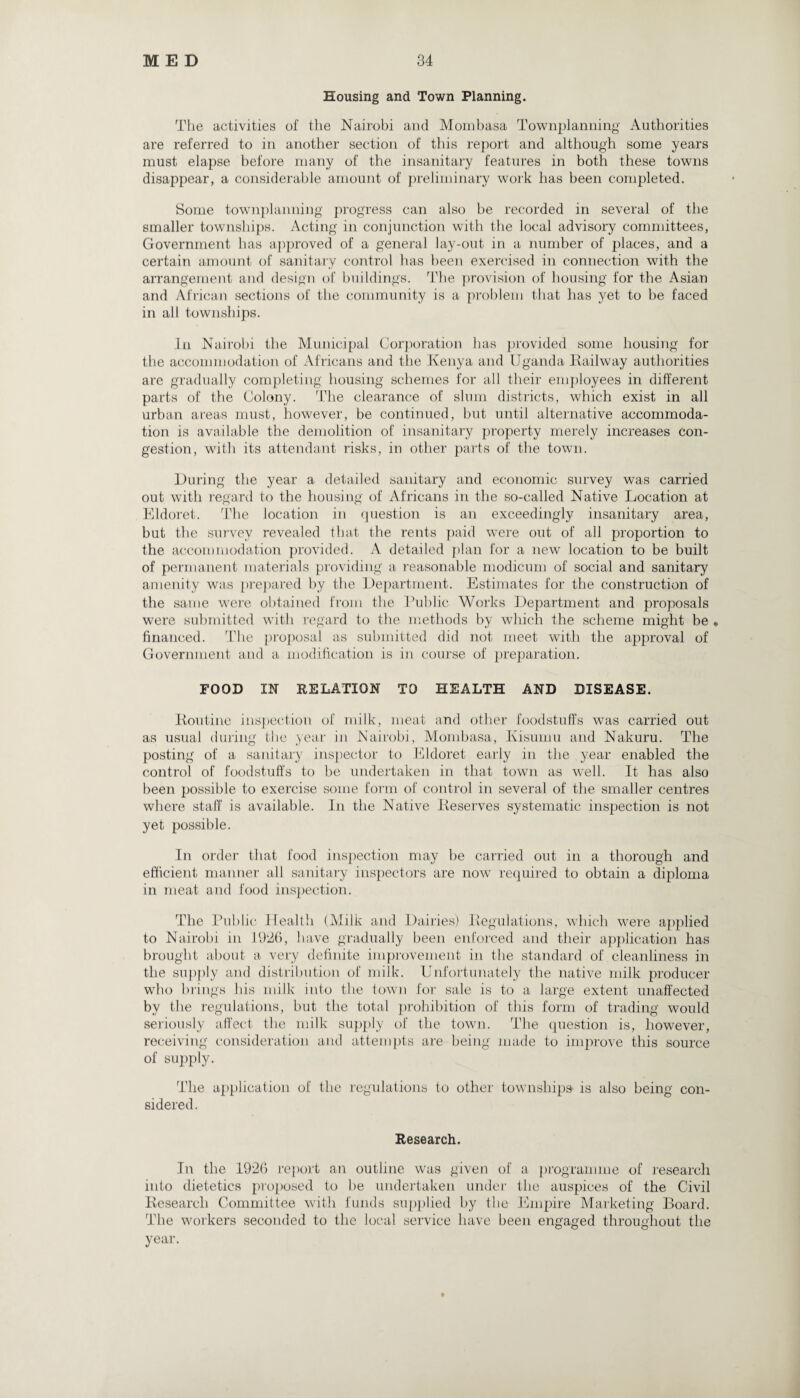 Housing and Town Planning. The activities of the Nairobi and Mombasa Townplanning' Authorities are referred to in another section of this report and although some years must elapse before many of the insanitary features in both these towns disappear, a considerable amount of preliminary work has been completed. Some townplanning progress can also be recorded in several of the smaller townships. Acting in conjunction with the local advisory committees, Government has approved of a general lay-out in a number of places, and a certain amount of sanitary control has been exercised in connection with the arrangement and design of buildings. The provision of housing for the Asian and African sections of the community is a problem that has yet to be faced in all townships. In Nairobi the Municipal Corporation has provided some housing for the accommodation of Africans and the Kenya and Uganda Kailway authorities are gradually completing housing schemes for all their employees in different parts of the Colony. The clearance of slum districts, which exist in all urban areas must, however, be continued, but until alternative accommoda¬ tion is available the demolition of insanitary property merely increases con¬ gestion, with its attendant risks, in other parts of the town. During the year a detailed sanitary and economic survey was carried out with regard to the housing of Africans in the so-called Native Location at Eldoret. The location in question is an exceedingly insanitary area, but the survey revealed that the rents paid were out of all proportion to the accommodation provided. A detailed plan for a new location to be built of permanent materials providing a- reasonable modicum of social and sanitary amenity was prepared by the Department. Estimates for the construction of the same were obtained from the Public Works Department and proposals were submitted with regard to the methods by which the scheme might be • financed. The proposal as submitted did not meet with the approval of Government and a modification is in course of preparation. FOOD IN RELATION TO HEALTH AND DISEASE. Routine inspection of milk, meat and other foodstuffs was carried out as usual during the year in Nairobi, Mombasa, Ivisumu and Nakuru. The posting of a sanitary inspector to Eldoret early in the year enabled the control of foodstuffs to be undertaken in that town as well. It has also been possible to exercise some form of control in several of the smaller centres where staff is available. In the Native Reserves systematic inspection is not yet possible. In order that food inspection may be carried out in a thorough and efficient manner all sanitary inspectors are now required to obtain a diploma in meat and food inspection. The Public Health (Milk and Dairies) Regulations, which were applied to Nairobi in 1926, have gradually been enforced and their application has brought about a very definite improvement in the standard of cleanliness in the supply and distribution of milk. Unfortunately the native milk producer who brings his milk into the town for sale is to a large extent unaffected by the regulations, but the total prohibition of this form of trading would seriously affect the milk supply of the town. The question is, however, receiving consideration and attempts are being made to improve this source of supply. The application of the regulations to other townships is also being con¬ sidered . Research. In the 1926 report an outline was given of a programme of research into dietetics proposed to be undertaken under the auspices of the Civil Research Committee with funds supplied by the Empire Marketing Board. The workers seconded to the local service have been engaged throughout the year.