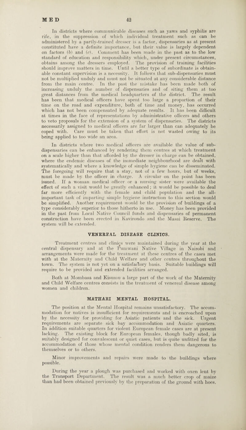 In districts where communicable diseases such as yaws and syphilis are rife, in the suppression of which individual treatment such as can be administered by a partly-trained dresser is a factor, dispensaries as at present constituted have a definite importance, but their value is largely dependent on factors (b) and (c). Comment has been made in the past as to the low standard of education and responsibility which, under present circumstances, obtains among the dressers employed. The provision of training facilities should improve matters in time. Until a better type of subordinate is obtain¬ able constant supervision is a necessity. It follows that sub-dispensaries must not be multiplied unduly and must not he situated at any considerable distance from the main centre. In the past the mistake has been made both of increasing unduly the number of dispensaries and of siting them at too great distances from the medical headquarters of the district. The result has been that medical officers have spent too large a proportion of their time on the road and expenditure, both of time and money, has occurred which has not been compensated by adequate results. It has been difficult at times in the face of representations by administrative officers and others to veto proposals for the extension of a system of dispensaries. The districts necessarily assigned to medical officers are far larger than can adequately be coped with. Care must be taken that effort is not wasted owing to its being applied to too wide an area. In districts where two medical officers are available the value of sub¬ dispensaries can be enhanced by rendering them centres at which treatment on a scale higher than that afforded by the dresser in charge can be obtained, where the endemic diseases of the immediate neighbourhood are dealt with systematically and where a knowledge of simple hygiene can be disseminated. The foregoing will require that a stay, not of a few hours, but of weeks, must be made by the officer in charge. A circular on the point has been issued. If a woman medical officer or a nursing sister were available the effect of such a visit would be greatly enhanced; it would be possible to deal far more efficiently with the female and child population and the all- important task of imparting simple hygiene instruction to this section would be simplified. Another requirement would be the provision of buildings of a type considerably superior to those hitherto in use. Money has been provided in the past from Local Native Council funds and dispensaries of permanent construction have been erected in Kavirondo and the Masai Reserve. The system will be extended. VENEREAL DISEASE CLINICS. Treatment centres and clinics were maintained during the year at the central dispensary and at the Pumwani Native Village in Nairobi and arrangements were made for the treatment at these centres of the cases met with at the Maternity and Child Welfare and other centres throughout the town. The system is not yet on a satisfactory basis. Suitable buildings will require to be provided and extended facilities arranged. Both at Mombasa and Kisumu a large part of the work of the Maternity and Child Welfare centres consists in the treatment of venereal disease among © women and children. MATHARI MENTAL HOSPITAL. The position at the Mental Hospital remains unsatisfactory. The accom¬ modation for natives is insufficient for requirements and is encroached upon by the necessity for providing for Asiatic patients and the sick. Urgent requirements are separate sick bay accommodation and Asiatic quarters. In addition suitable quarters for violent European female cases are at present lacking. The existing block for European females, though badly sited, is suitably designed for convalescent or quiet cases, but is quite unfitted for the accommodation of those whose mental condition renders them dangerous to themselves or to others. Minor improvements and repairs were made to the buildings where possible. During the year a plough was purchased and worked with oxen lent by the Transport Department. The result was a much better crop of maize than had been obtained previously by the preparation of the ground with hoes.