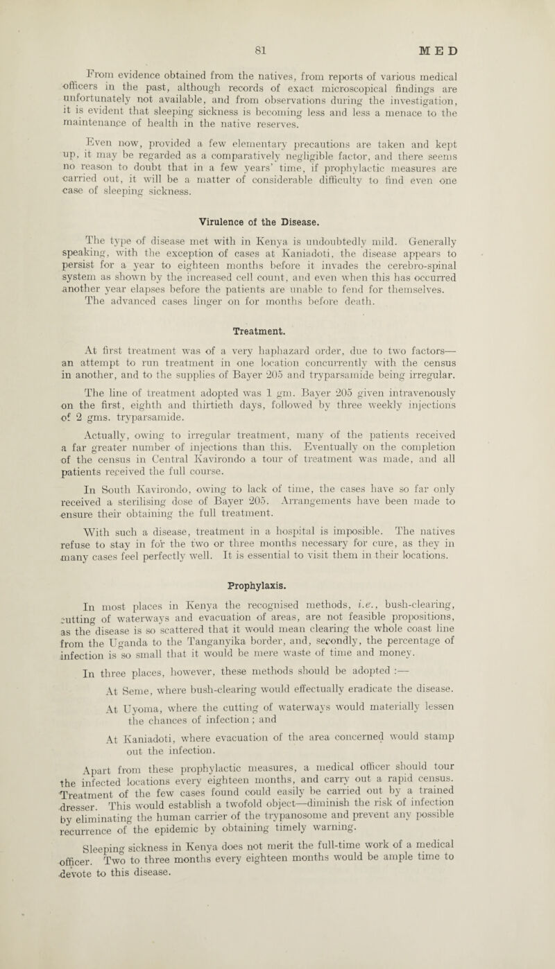 From evidence obtained from the natives, from reports of various medical officers in the past, although records of exact microscopical findings are unfortunately not available, and from observations during the investigation, it is evident that sleeping sickness is becoming less and less a menace to the maintenance of health in the native reserves. Even now, provided a few elementary precautions are taken and kept up, it may be regarded as a comparatively negligible factor, and there seems no reason to doubt that in a few years’ time, if prophylactic measures are carried out, it will be a matter of considerable difficulty to find even one case of sleeping sickness. Virulence of the Disease. The type of disease met with in Kenya is undoubtedly mild. Generally speaking, with the exception of cases at Kaniadoti, the disease appears to persist for a year to eighteen months before it invades the cerebro-spinal system as shown by the increased cell count, and even when this has occurred another year elapses before the patients are unable to fend for themselves. The advanced cases linger on for months before death. Treatment. At first treatment was of a very haphazard order, due to two factors— an attempt to run treatment in one location concurrently with the census in another, and to the supplies of Bayer 205 and tryparsamide being irregular. The line of treatment adopted wTas 1 gm. Bayer 205 given intravenously on the first, eighth and thirtieth days, followed by three weekly injections of 2 gms. tryparsamide. Actually, owing to irregular treatment, many of the patients received a far greater number of injections than this. Eventually on the completion of the census in Central Ivavirondo a tour of treatment was made, and all patients received the full course. In South Kavirondo, owing to lack of time, the cases have so far only received a sterilising dose of Bayer 205. Arrangements have been made to ensure their obtaining the full treatment. With such a disease, treatment in a hospital is imposible. The natives refuse to stay in for the two or three months necessary for cure, as they in many cases feel perfectly well. It is essential to visit them in their locations. Prophylaxis. In most places in Kenya the recognised methods, i.e., bush-clearing, cutting of waterways and evacuation of areas, are not feasible propositions, as the^disease is so scattered that it would mean clearing the whole coast line from the Uganda to the Tanganyika border, and, secondly, the percentage of infection is so small that it would be mere waste of time and money. In three places, however, these methods should be adopted :— At Seme, where bush-clearing would effectually eradicate the disease. At Uyoma, where the cutting of waterways would materially lessen the chances of infection; and At Kaniadoti, where evacuation of the area concerned would stamp out the infection. Apart from these prophylactic measures, a medical officer should tour the infected locations every eighteen months, and carry out a rapid census. Treatment of the few cases found could easily be carried out by a trained dresser. This would establish a twofold object—diminish the risk of infection by eliminating the human carrier of the trypanosome and prevent any possible recurrence of the epidemic by obtaining timely warning. Sleeping sickness in Kenya does not merit the full-time work of a medical officer. Two to three months every eighteen months would be ample time to •devote to this disease.