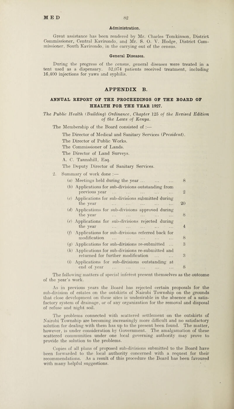 Administration. Great assistance has been rendered by Mr. Charles Tomkinson, District Commissioner, Central Ivavirondo, and Mr. S. O. V. Hodge, District Com¬ missioner, South Kavirondo, in the carrying out of the census. General Diseases. During the progress of the census, general diseases were treated in a tent used as a dispensary. 52,074 patients received treatment, including 16,400 injections for yaws and syphilis. APPENDIX B. ANNUAL REPORT OE THE PROCEEDINGS OE THE BOARD OF HEALTH FOR THE YEAR 1927. The Public Health (Building) Ordinance, Chapter 125 of the Revised Edition of the Laws of Kenya. The Membership of the Board consisted of :— The Director of Medical and Sanitary Services (President). The Director of Public Works. The Commissioner of Lands. The Director of Land Surveys. A. C. Tannahill, Esq. The Deputy Director of Sanitary Services. 2. Summary of work done :— (a) Meetings held during the year ... ... ... 8 (b) Applications for sub-divisions outstanding from previous year ... ... ... ... ... 2 (c) Applications for sub-divisions submitted during the year ... ... ... ... ... 20 «/ (d) Applications for sub-divisions approved during the year ... ... ... ... ... 8 (e) Applications for sub-divisions rejected during the year ... ... ... ... ... 4 (/) Applications for sub-divisions referred back for modification ... ... ... ... ... 8 (g) Applications for sub-divisions re-submitted ... 3 (h) Applications for sub-divisions re-submitted and returned for further modification ... ... 3 (i) Applications for sub-divisions outstanding at end of year ... ... ... ... ... 8 The following matters of special interest present themselves as the outcome of the year’s work. As in previous years the Board has rejected certain proposals for the sub-division of estates on the outskirts of Nairobi Township on the grounds that close development on these sites is undesirable in the absence of a satis¬ factory system of drainage, or of any organization for the removal and disposal of refuse and night soil. The problems connected with scattered settlement on the outskirts of Nairobi Township are becoming increasingly more difficult and no satisfactory solution for dealing with them has up to the present been found. The matter, however, is under consideration by Government. The amalgamation of these scattered communities under one local governing authority may prove to provide the solution to the problems. Copies of all plans of proposed sub-divisions submitted to the Board have been forwarded to the local authority concerned with a request for their recommendations. As a result of this procedure the Board has been favoured with many helpful suggestions.