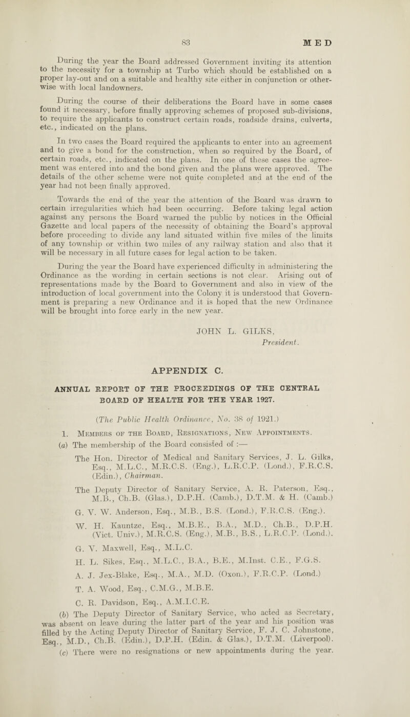 During the year the Board addressed Government inviting its attention to the necessity for a township at Turbo which should be established on a proper lay-out and on a suitable and healthy site either in conjunction or other¬ wise with local landowmers. During the course of their deliberations the Board have in some cases found it necessary, before finally approving schemes of proposed sub-divisions, to require the applicants to construct certain roads, roadside drains, culverts, etc., indicated on the plans. In two cases the Board required the applicants to enter into an agreement and to give a bond for the construction, when so required by the Board, of certain roads, etc., indicated on the plans. In one of these cases the agree¬ ment was entered into and the bond given and the plans were approved. The details of the other scheme were not quite completed and at the end of the year had not been finally approved. Towards the end of the year the attention of the Board was drawn to certain irregularities which had been occurring. Before taking legal action against any persons the Board warned the public by notices in the Official Gazette and local papers of the necessity of obtaining the Board’s approval before proceeding to divide any land situated within five miles of the limits of any township or within two miles of any railway station and also that it will be necessary in all future cases for legal action to be taken. During the year the Board have experienced difficulty in administering the Ordinance as the wording in certain sections is not clear. Arising out of representations made by the Board to Government and also in view of the introduction of local government into the Colony it is understood that Govern¬ ment is preparing a new Ordinance and it is hoped that the new Ordinance will be brought into force early in the new year. JOHN L. GILES, President. APPENDIX C. ANNUAL REPORT OF THE PROCEEDINGS OF THE CENTRAL BOARD OF HEALTH FOR THE YEAR 1927. (The Public Health Ordinance, No. 38 of 1921.) 1. Members of the Board, Resignations, New Appointments. (a) The membership of the Board consisted of :— The Hon. Director of Medical and Sanitary Services, J. L. Gilks, Esq., M.L.C., M.R.C.S. (Eng.), L.R.'C.P. (Lond.), F.R.C.S. (Edin.), Chairman. The Deputy Director of Sanitary Service, A. R. Paterson, Esq., M.B., Ch.B. (Glas.), D.P.H. (Camb.), D.T.M. & H. (Camb.) G. V. W. Anderson, Esq., M.B., B.S. (Lond.), F.R.C.S. (Eng.). W. H. Ivauntze, Esq., M.B.E., B.A., M.D., Ch.B., D.P.H. (Viet. Univ.), M.R.C.S. (Eng.), M.B., B.S., L.R.C.P. (Lond.). G. Ah Maxwell, Esq., M.L.C. H. L. Sikes, Esq., M.L.C., B.A., B.E., M.Inst. C.E., F.G.S. A. J. Jex-Blake, Esq., M.A., M.D. (Oxon.), F.R.C.P. (Lond.) T. A. Wood, Esq., C.M.G., M.B.E. C. R. Davidson, Esq., A.M.I.C.E. (b) The Deputy Director of Sanitary Service, who acted as Secretary, was absent on leave during the latter part of the year and his position was filled by the Acting Deputy Director of Sanitary Service, F. J. C. Johnstone, Esq.. M.D., Ch.B. (Edin.), D.P.H. (Edin. & Glas.), D.T.M. (Liverpool). (c) There were no resignations or new appointments during the year.