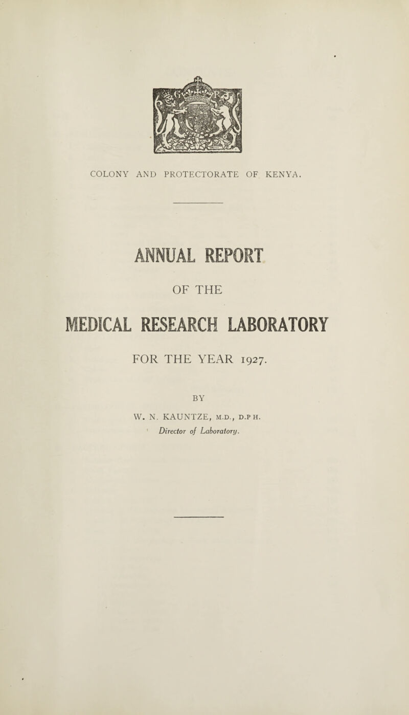 COLONY AND PROTECTORATE OF KENYA. ANNUAL REPORT OF THE MEDICAL RESEARCH LABORATORY FOR THE YEAR 1927. BY W. N. KAUNTZE, m.d., d.p h. Director of Laboratory.