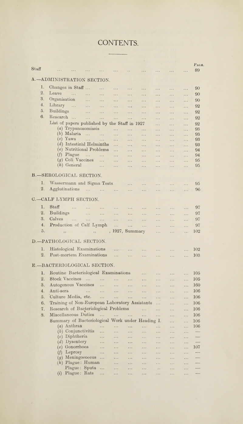 CONTENTS. Pack. Staff . 89 A. —ADMINISTRATION SECTION. 1. Changes in Staff ... ... ... ... ... ... ... ... 90 2. Leave ... ... ... ... ... ... ... ... ... 90 3. Organisation ... ... ... ... ... ... ... ... 90 4. Library ... ... ... ... ... ... ... ... 92 5. Buildings ... ... ... ... ... ... ... ... 92 6. Research ... ... ... ... ... ... ... ... ... 92 List of papers published by the Staff in 1927 ... ... ... 92 (а) Trypanosomiasis ... ... ... ... ... ... 93 (б) Malaria ... ... ... ... ... ... ... ... 93 (c) Yaws . 93 (d) Intestinal Helminths ... ... ... ... ... ... 93 (e) Nutritional Problems ... ... ... ... ... ... 94 if) Plague . 94 (g) Coli Vaccines ... ... ... ... ... ... ... 95 (h) General ... ... ... ... ... ... ... 95 B. —SEROLOGICAL SECTION. 1. Wassermann and Sigma Tests ... ... ... ... ... 95 2. Agglutinations ... ... ... ... ... ... ... ... 96 C. — CALF LYMPH SECTION. 1. Staff ... ... ... ... ... ... ... ... ... 97 2. Buildings ... ... ... ... ... ... ... ... 97 3. Calves ... ... ... ... ... ... ... ... ... 97 4. Production of Calf Lymph ... ... ... ... ... ... 97 5. ,, ,, , 1927, Summary ... ... ... 102 D. —PATHOLOGICAL SECTION. 1. Histological Examinations ... ... ... ... ... ... 102 2. Post-mortem Examinations ... ... ... ... ... ... 103 E. —BACTERIOLOGICAL SECTION. 1. Routine Bacteriological Examinations ... ... ... ... 105 2. Stock Vaccines ... ... ... ... ... ... ... ... 105 3. Autogenous Vaccines ... ... ... . ... ... 160 4. Anti-sera ... ... ... ... ... ... ... ... 106 5. Culture Media, etc. ... ... ... ... ... ... ... 106 6. Training of Non-European Laboratory Assistants ... ... ... 106 7. Research of Bacteriological Problems ... ... ... ... 106 8. Miscellaneous Duties ... ... ... ... ... ... ... 106 Summary of Bacteriological Work under Heading I. ... ... 106 (a) Anthrax ..106 (b) Conjunctivitis ... ... ... ... ... ... ... — (c) Diphtheria ... ... ... ... ... ... ... — (d) Dysentery ... ... ... ... ... ... ... — (e) Gonorrhoea ... ... ... ... ... ... ... 107 if) Leprosy . — (g) Meningococcus ... ... ... ... ... ... ... — (h) Plague: Human ... ... ... ... ... ... •— Plague: Sputa ... ... ... ... .. ... ... — (*) Plague: Rats ... ... ... ... ... ... ... —