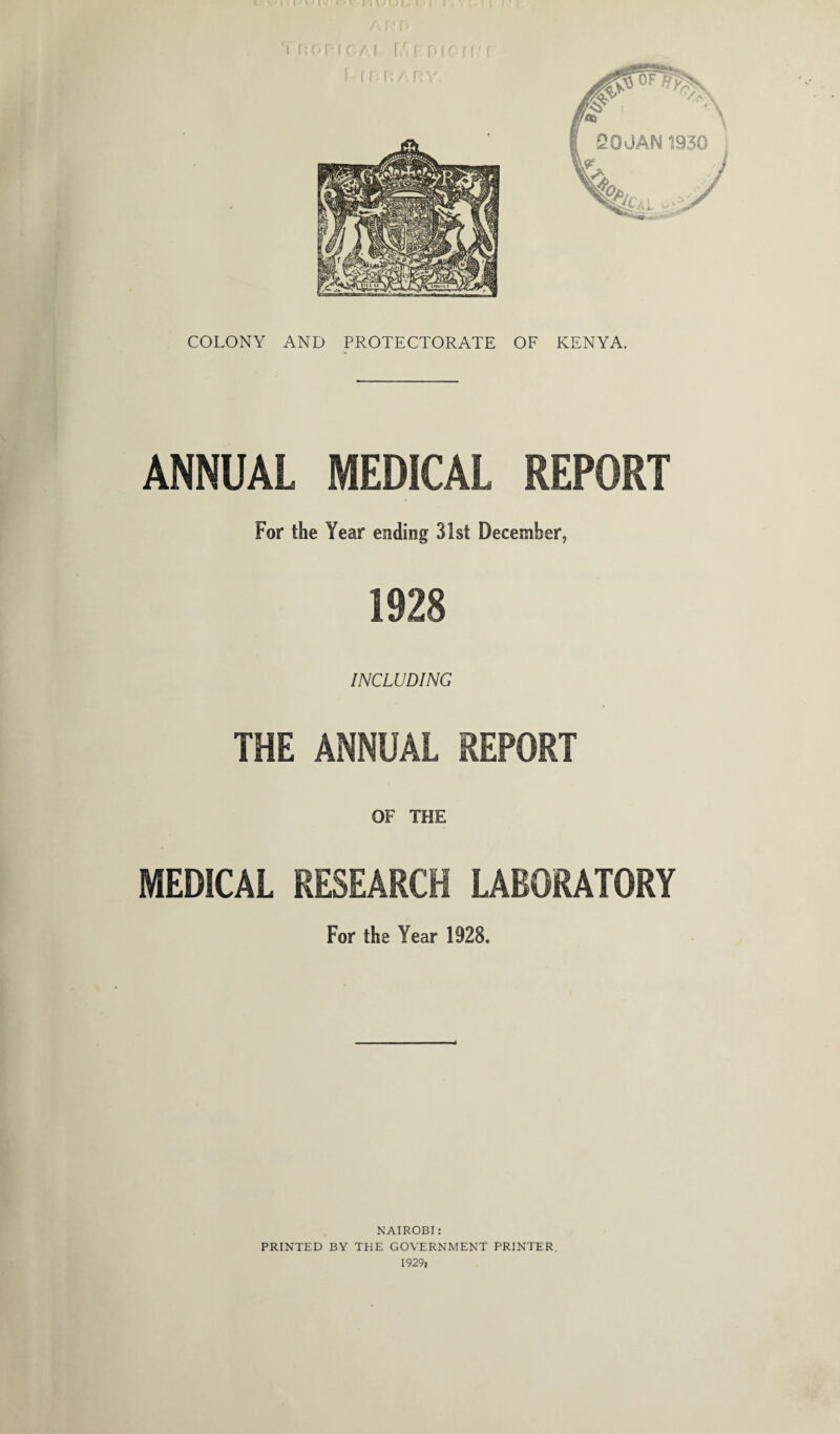 * I I ' * ' l \ i V J l J i COLONY AND PROTECTORATE OF KENYA. ANNUAL MEDICAL REPORT For the Year ending 31st December, 1928 INCLUDING THE ANNUAL REPORT OF THE MEDICAL RESEARCH LABORATORY For the Year 1928. NAIROBI : PRINTED BY THE GOVERNMENT PRINTER. 1929,