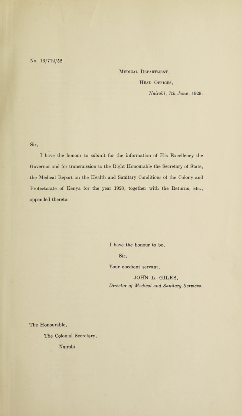 No. 16/712/52. Medical Department, Head Offices, Nairobi, 7th June, 1929. Sir, I have the honour to submit for the information of His Excellency the Governor and for transmission to the Eight Honourable the Secretary of State, the Medical Keport on the Health and Sanitary Conditions of the Colony and Protectorate of Kenya for the year 1928, together with the Keturns, etc., appended thereto. I have the honour to be, S'ir, Your obedient servant, JOHN L. GILES, Director of Medical and Sanitary Services. The Honourable, The Colonial Secretary, Nairobi.