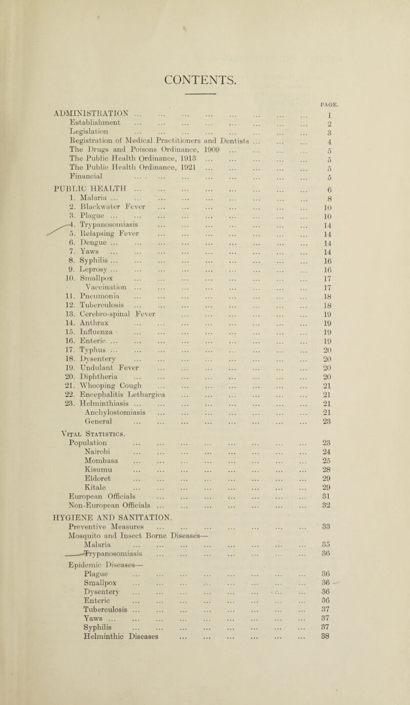 CONTENTS ADMINISTRATION Establishment Legislation Registration of Medical Practitioners and Dentists . The Drugs and Poisons Ordinance, 1909 The Public Health Ordinance, 1913 The Public Health Ordinance, 1921 Einancial PUBL 1. <> O. 7. 8. 9. 10. 11. 12. 13. 14. 15. 16. 17. 18. 19. 20. 21. 22. 23. 10 HEALTH . Malaria ... Blackwater Fever Plague ... Trypanosomiasis Relapsing Fever Dengue ... Yaws Syphilis ... Leprosy ... Smallpox Vaccination ... Pneumonia Tuberculosis Cerebro-spinal Fever Anthrax Influenza Enteric ... Typhus ... Dysentery Undulant Fever Diphtheria Whooping Cough Encephalitis Lethargica Helminthiasis ... Anchylostomiasis General Vital Statistics. Population Nairobi Mombasa Kisumu Eldoret Kitale European Officials Non-European Officials ... HYGIENE AND SANITATION. Preventive Measures Mosquito and Insect Borne Diseases— Malaria -Trypanosomiasis Epidemic Diseases— Plague Smallpox Dysentery Enteric Tuberculosis ... Yaws ... Syphilis Helminthic Diseases PAGE 1 4 5 5 5 5 6 8 10 10 14 14 14 14 16 16 17 17 18 18 19 19 19 19 20 20 20 20 21 21 21 21 23 23 24 25 28 29 29 31 32 33 35 36 36 36 - 36 36 37 37 37 38