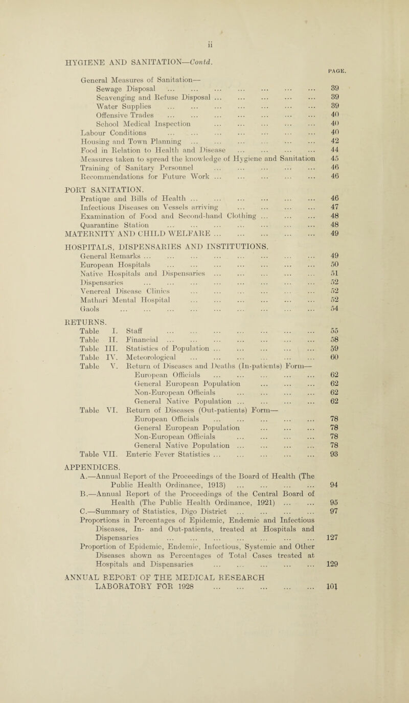 11 HYGIENE AND SANITATION—Contd. PAGE. General Measures of Sanitation— Sewage Disposal ... ... ... ... ... ... 39 Scavenging and Refuse Disposal ... ... ... ... ... 39 Water Supplies ... ... ... ... ... ••• ••• 39 Offensive Trades ... ... ... ... ... ••• ••• 40 School Medical Inspection ... ... ... ... 40 Labour Conditions ... ... ... ... ••• ••• 40 Housing and Town Planning ... ... ... ... ... ... 42 Food in Relation to Health and Disease ... ... ... ... 44 Measures taken to spread the knowledge of Hygiene and Sanitation 45 Training of Sanitary Personnel ... ... ... ••• ••• 46 Recommendations for Future Work ... ... ... ... ... 46 PORT SANITATION. Pratique and Bills of Health ... ... ... ... ... ... 46 Infectious Diseases on Vessels arriving ... ... ... ... 47 Examination of Food and Second-hand Clothing ... ... ... 48 Quarantine Station ... ... ... ... ... ... ... 48 MATERNITY AND CHILD WELFARE. 49 HOSPITALS, DISPENSARIES AND INSTITUTIONS. General Remarks ... ... ... ... ... ... ... ... 49 European Hospitals ... ... ... ... ... ... ... 50 Native Hospitals and Dispensaries ... ... ... ... ... 51 Dispensaries ... ... ... ... ... ... ... 52 Venereal Disease Clinics ... ... .. ... ... ... 52 Mathari Mental Hospital ... ... ... ... ... ... 52 Gaols ... ... ... ... ... ... ... ... 54 RETURNS. Table I. Staff . 55 Table II. Financial 58 Table III. Statistics of Population ... 59 Table IV. Meteorological 60 Table V. Return of Diseases and Deaths (In-patients) Form— European Officials 62 General European Population 62 Non-European Officials 62 General Native Population ... 62 Table VI. Return of Diseases (Out-patients) Form— European Officials 78 General European Population 78 Non-European Officials 78 General Native Population ... 78 Table VII. Enteric Fever Statistics ... 93 APPENDICES. A. —Annual Report of the Proceedings of the Board of Health (The Public Health Ordinance, 1913) ... ... ... ... 94 B. —Annual Report of the Proceedings of the Central Board of Health (The Public Health Ordinance, 1921) ... ... 95 C. —Summary of Statistics, Digo District ... ... ... ... 97 Proportions in Percentages of Epidemic, Endemic and Infectious Diseases, In- and Out-patients, treated at Hospitals and Dispensaries ... ... ... ... ... ... ... 127 Proportion of Epidemic, Endemic, Infectious, Systemic and Other Diseases shown as Percentages of Total Cases treated at Hospitals and Dispensaries ... ... ... ... ... 129 ANNUAL REPORT' OF THE MEDICAL RESEARCH LABORATORY FOR 1928 . %0\