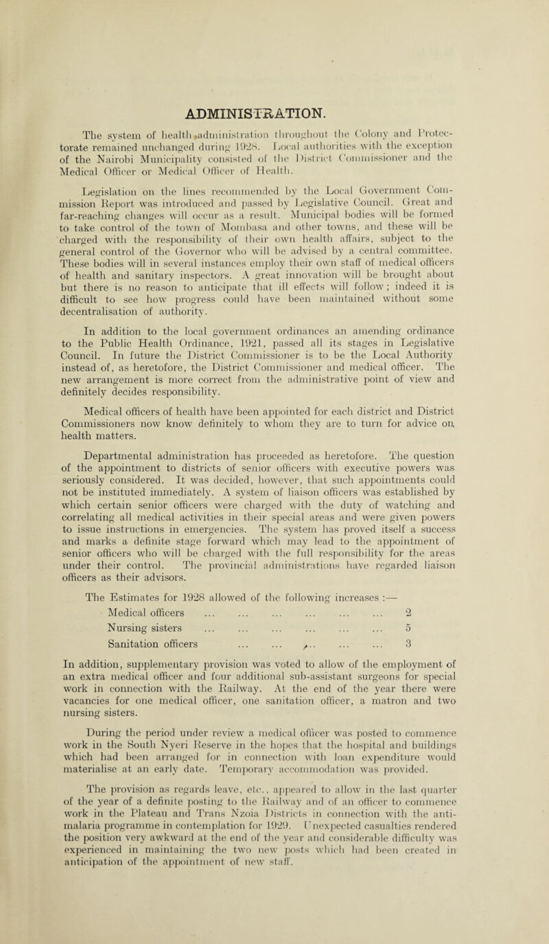 ADMINISTRATION. The system of health#administration throughout the Colony and Protec¬ torate remained unchanged during 19*28. Local authorities with the exception of the Nairobi Municipality consisted of tlie District Commissioner and the Medical Officer or Medical Officer of Health. Legislation on the lines recommended by the Local Government Com¬ mission Report was introduced and passed by Legislative Council. Great and far-reaching changes will occur as a result. Municipal bodies will be formed to take control of the town of Mombasa and other towns, and these will be charged with the responsibility of their own health affairs, subject to the general control of the Governor who will he advised by a central committee. These bodies will in several instances employ their own staff of medical officers of health and sanitary inspectors. A great innovation will be brought about but there is no reason to anticipate that ill effects will follow; indeed it is difficult to see how progress could have been maintained without some decentralisation of authority. In addition to the local government ordinances an amending ordinance to the Public Health Ordinance, 1921, passed all its stages in Legislative Council. In future the District Commissioner is to be the Local Authority instead of, as heretofore, the District Commissioner and medical officer. The new arrangement is more correct from the administrative point of view and definitely decides responsibility. Medical officers of health have been appointed for each district and District Commissioners now know definitely to whom they are to turn for advice on health matters. Departmental administration has proceeded as heretofore. The question of the appointment to districts of senior officers with executive powers was seriously considered. It was decided, however, that such appointments could not be instituted immediately. A system of liaison officers was established by which certain senior officers were charged with the duty of watching and correlating all medical activities in their special areas and were given powers to issue instructions in emergencies. The system has proved itself a success and marks a definite stage forward which may lead to the appointment of senior officers who will be charged with the full responsibility for the areas under their control. The provincial administrations have regarded liaison officers as their advisors. The Estimates for 19*28 allowed of the following increases :— Medical officers ... ... ... ... ... ... 2 Nursing sisters ... ... ... ... ... ... 5 Sanitation officers ... ... ... ... 3 In addition, supplementary provision was voted to allow of the employment of an extra medical officer and four additional sub-assistant surgeons for special work in connection with the Railway. At the end of the year there were vacancies for one medical officer, one sanitation officer, a matron and two nursing sisters. During the period under review a medical officer was posted to commence work in the South Nyeri Reserve in the hopes that the hospital and buildings which had been arranged for in connection with loan expenditure would materialise at an early date. Temporary accommodation was provided. The provision as regards leave, etc., appeared to allow in the last quarter of the year of a definite posting to the Railway and of an officer to commence work in the Plateau and Trans Nzoia Districts in connection with the anti¬ malaria programme in contemplation for 1929. Lnexpected casualties rendered the position very awkward at the end of the year and considerable difficulty wras experienced in maintaining the two new posts which had been created in anticipation of the appointment of new staff.
