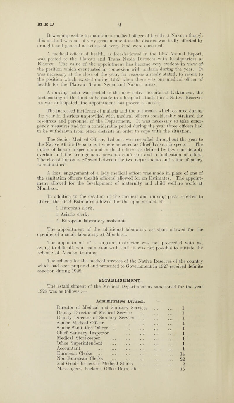 It was impossible to maintain a medical officer of health at Nakuru though this in itself was not of very great moment as the district was badly affected by drought and general activities of every kind were curtailed. A medical officer of health, as foreshadowed in the 1927 Annual Report, was posted to the Plateau and Trans Nzoia, Districts with headquarters at Eldoret. The value of the appointment has become very evident in view of the position which eventuated in connexion with malaria during the year. It was necessary at the close of the year, for reasons already stated, to revert to the position which existed during 1927 when there was one medical officer of health for the Plateau, Trans Nzoia and Nakuru areas. A nursing sister was posted to the new native hospital at Kakamega, the first posting of the kind to he made to a hospital situated in a Native Reserve. As was anticipated, the appointment has proved a success. The increased incidence of malaria and the outbreaks which occured during the year in districts unprovided with medical officers considerably strained the resources and personnel of the Department. It was necessary to take emer¬ gency measures and for a considerable period during the year three officers had to be withdrawn from other districts in order to cope with the situation. The Senior Medical Officer, Labour, was seconded throughout the year to the Native Affairs Department where he acted as Chief Labour Inspector. The duties of labour inspectors and medical officers as defined by law considerably overlap and the arrangement prevents confusion and reduplication of effort. The closest liaison is effected between the two departments and a line of policy is maintained. A local engagement of a lady medical officer was made in place of one of the sanitation officers (health officers) allowed for on Estimates. The appoint¬ ment allowed for the development of maternity and child welfare work at Mombasa. In addition to the creation of the medical and nursing posts referred to above, the 1928 Estimates allowed for the appointment of : — 1 European clerk, 1 Asiatic clerk, 1 European laboratory assistant. The appointment of the additional laboratory assistant allowed for the opening of a small laboratory at Mombasa. Idle appointment of a sergeant instructor was not proceeded with as, owing to difficulties in connexion with staff, it was not possible to initiate the scheme of African training. The scheme for the medical services of the Native Reserves of the country which had been prepared and presented to Government in 1927 received definite sanction during 1928. ESTABLISHMENT. The establishment of the Medical Department as sanctioned for the year 1928 was as follows :— Administrative Division. Director of Medical and Sanitary Services ... ... 1 Deputy Director of Medical Service ... ... ... 1 Deputy Director of Sanitary Service ... ... ... 1 Senior Medical Officer ... ... ... ... ... 1 Senior Sanitation Officer ... ... ... ... ... 1 Chief Sanitary Inspector ... ... ... ... 1 Medical Storekeeper ... ... ... ... ... 1 Office Superintendent ... ... ... ... ... 1 Accountant ... ... ... ... ... ... 1 European Clerks ... ... ... ... ... ... 14 Non-European Clerks ... ... ... ... ... 22 2nd Grade Issuers of Medical Stores ... ... ... 2 Messengers, Packers, Office Bovs, etc. ... ... 16
