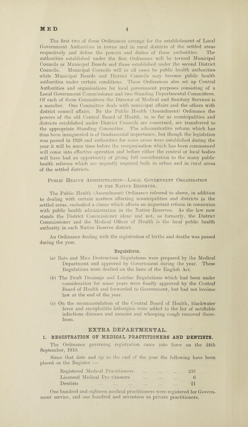 The first two of these Ordinances arrange for the establishment of Local Government Authorities in towns and in rural districts of the settled areas respectively and define the powers and duties of these authorities. The authorities established under the first Ordinance will be termed Municipal Councils or Municipal Boards and those established under the second District Councils. Municipal Councils will in all cases be public health authorities while Municipal Boards and District Councils may become public health authorities under certain conditions. These Ordinances also set up Central Authorities and organisations for local government purposes consisting of a Local Government Commissioner and two Standing Departmental Committees. Of each of these Committees the Director of Medical and Sanitary Services is a member. One Committee deals with municipal affairs and the others with district council affairs. By the Public Health (Amendment) Ordinance the powers of the old Central Board of Health, in so far as municipalities and districts established under District Councils are concerned, are transferred to the appropriate Standing Committee. The administrative reform which has thus been inaugurated is of fundamental importance, but though the legislation was passed in 1928 and authorities for some areas were established during the year it will be some time before the reorganisation which has been commenced will come into effective operation and before either the central or local bodies will have had an opportunity of giving full consideration to the many public health reforms which are urgently required both in urban and in rural areas of the settled districts. Public Health Administration—Local Government Organisation in the Native Reserves. The Public Health (Amendment) Ordinance referred to above, in addition to dealing with certain matters affecting municipalities and districts in the settled areas, embodied a clause which affects an important reform in connexion with public health administration in the Native Reserves. As the law now stands the District Commissioner alone and not, as formerly, the District Commissioner and the Medical Officer of Health is the local public health authority in each Native Reserve district. An Ordinance dealing with the registration of births and deaths was passed during the year. Regulations. (a) Rats and Mice Destruction Regulations were prepared by the Medical Department and approved by Government during the year. These Regulations were drafted on the lines of the English Act. (b) The Draft Drainage and Latrine Regulations which had been under consideration for some years were finally approved by the Central Board of Health and forwarded to Government, but had not become law at the end of the year. (c) On the recommendation of the Central Board of Health, blackwater fever and encephalitis lethargica were added to the list of notifiable infectious diseases and measles and whooping cough removed there¬ from. EXTRA DEPARTMENTAL. 1. REGISTRATION OF MEDICAL PRACTITIONERS AND DENTISTS. The Ordinance governing registration came into force on the 24th September, 1910. Since that date and up to the end of the year the following have been; placed on the Register :— Registered Medical Practitioners 235 Licensed Medical Practitioners 6 Dentists 21 One hundred and eighteen medical practitioners were registered for Govern¬ ment service, and one hundred and seventeen as private practitioners.