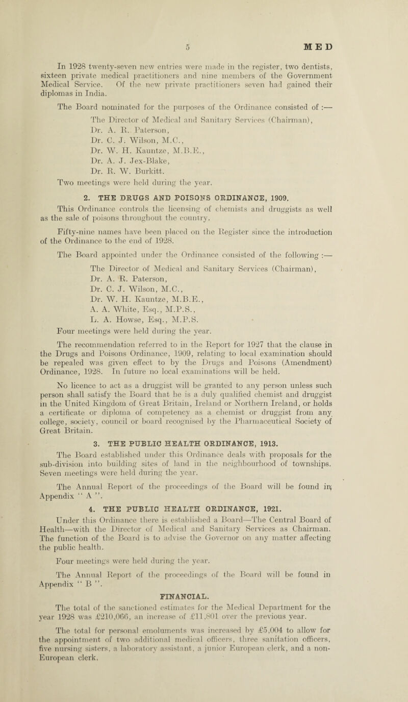 In 1928 twenty-seven new entries were made in the register, two dentists, sixteen private medical practitioners and nine members of the Government Medical Service. Of the new private practitioners seven had gained their diplomas in India. The Board nominated for the purposes of the Ordinance consisted of :— The Director of Medical and Sanitary Services (Chairman), Dr. A. R. Paterson, Dr. C. J. Wilson, M.C., Dr. W. H. Kauntze, M.B.E., Dr. A. J. Jex-Blake, Dr. R. W. Burkitt. Two meeting's were held during the year. 2. THE DRUGS AND POISONS ORDINANCE, 1909. This Ordinance controls the licensing of chemists and druggists as well as the sale of poisons throughout the country. Fifty-nine names have been placed on the Register since the introduction of the Ordinance to the end of 1928. The Board appointed under the Ordinance consisted of the following :— The Director of Medical and Sanitary Services (Chairman), Dr. A. R. Paterson, Dr. C. J. Wilson, M.C., Dr. W. H. Kauntze, M.B.E., A. A. White, Esq., M.P.S., L. A. Howse, Esq., M.P.S. Four meetings were held during the year. The recommendation referred to in the Report for 1927 that the clause in the Drugs and Poisons Ordinance, 1909, relating to local examination should be repealed was given effect to by the Drugs and Poisons (Amendment) Ordinance, 1928. In future no local examinations will be held. No licence to act as a druggist will be granted to any person unless such person shall satisfy the Board that he is a duly qualified chemist and druggist in the United Kingdom of Great Britain, Ireland or Northern Ireland, or holds a certificate or diploma of competency as a chemist or druggist from any college, society, council or board recognised by the Pharmaceutical Society of Great Britain. 3. THE PUBLIC HEALTH ORDINANCE, 1913. The Board established under this Ordinance deals with proposals for the sub-division into building sites of land in the neighbourhood of townships. Seven meetings were held during the year. The Annual Report of the proceedings of the Board will be found in; Appendix “ A ”. 4. THE PUBLIC HEALTH ORDINANCE, 1921. Under this Ordinance there is established a Board—The Central Board of Health—with the Director of Medical and Sanitary Services as Chairman. The function of the Board is to advise the Governor on any matter affecting the public health. Four meetings were held during the year. The Annual Report of the proceedings of the Board will be found in Appendix “ B ”. FINANCIAL. The total of the sanctioned estimates for the Medical Department for the year 1928 was <£210,066, an increase of £11,801 over the previous year. The total for personal emoluments was increased by £5,004 to allow for the appointment of two additional medical officers, three sanitation officers, five nursing sisters, a laboratory assistant, a junior European clerk, and a non- European clerk,