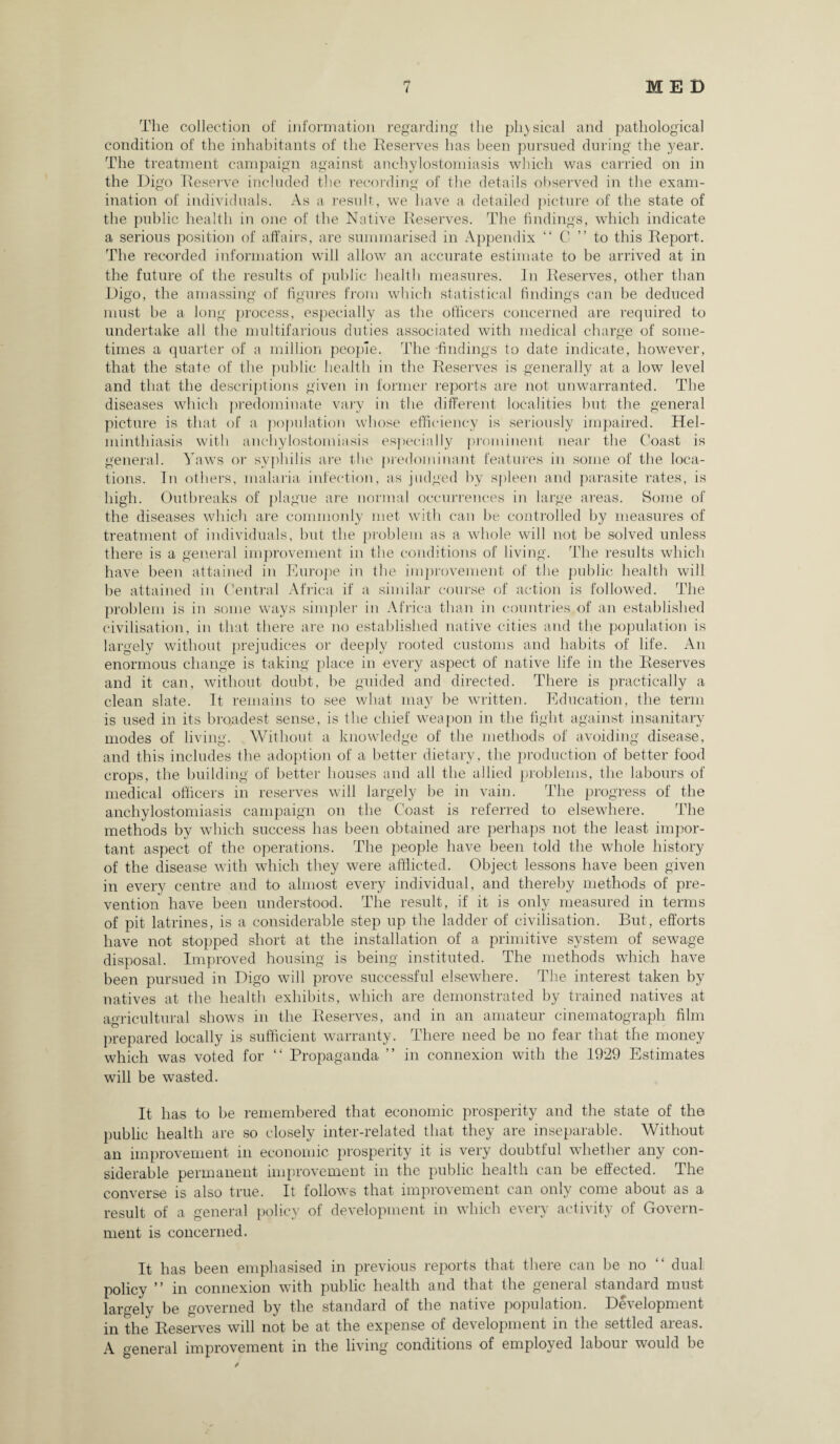 The collection of information regarding the physical and pathological condition of the inhabitants of the Reserves has been pursued during the year. The treatment campaign against anchylostomiasis which was carried on in the Digo Reserve included the recording of the details observed in the exam¬ ination of individuals. As a result, we have a detailed picture of the state of the public health in one of the Native Reserves. The findings, which indicate a serious position of affairs, are summarised in Appendix “ C ” to this Report. The recorded information will allow an accurate estimate to be arrived at in the future of the results of public health measures. In Reserves, other than Digo, the amassing of figures from which statistical findings can be deduced must be a long process, especially as the officers concerned are required to undertake all the multifarious duties associated with medical charge of some¬ times a quarter of a million people. The -findings to date indicate, however, that the state of the public health in the Reserves is generally at a low level and that the descriptions given in former reports are not unwarranted. The diseases which predominate vary in the different localities but the general picture is that of a population whose efficiency is seriously impaired. Hel¬ minthiasis with anchylostomiasis especially prominent near the Coast is general. Yaws or syphilis are the predominant features in some of the loca¬ tions. In others, malaria infection, as judged by spleen and parasite rates, is high. Outbreaks of plague are normal occurrences in large areas. Some of the diseases which are commonly met with can be controlled by measures of treatment of individuals, but the problem as a whole will not be solved unless there is a general improvement in the conditions of living. The results which have been attained in Europe in the improvement of the public health will he attained in Central Africa if a similar course of action is followed. The problem is in some ways simpler in Africa than in countries of an established civilisation, in that there are no established native cities and the population is largely without prejudices or deeply rooted customs and habits of life. An enormous change is taking place in every aspect of native life in the Reserves and it can, without doubt, be guided and directed. There is practically a clean slate. It remains to see what may he written. Education, the term is used in its broadest sense, is the chief weapon in the fight against insanitary modes of living. Without a knowledge of the methods of avoiding disease, and this includes the adoption of a better dietary, the production of better food crops, the building of better houses and all the allied problems, the labours of medical officers in reserves will largely be in vain. The progress of the anchylostomiasis campaign on the Coast is referred to elsewhere. The methods by which success has been obtained are perhaps not the least impor¬ tant aspect of the operations. The people have been told the whole history of the disease with which they were afflicted. Object lessons have been given in every centre and to almost every individual, and thereby methods of pre¬ vention have been understood. The result, if it is only measured in terms of pit latrines, is a considerable step up the ladder of civilisation. But, efforts have not stopped short at the installation of a primitive system of sewage disposal. Improved housing is being instituted. The methods which have been pursued in Digo will prove successful elsewhere. The interest taken by natives at the health exhibits, which are demonstrated by trained natives at aoricultural shows in the Reserves, and in an amateur cinematograph film prepared locally is sufficient warranty. There need be no fear that the money which was voted for “ Propaganda ” in connexion with the 1929 Estimates will be wasted. It lias to he remembered that economic prosperity and the state of the public health are so closely inter-related that they are inseparable. Without an improvement in economic prosperity it is very doubtiul whether any con¬ siderable permanent improvement in the public health can be effected. The converse is also true. It follows that improvement can only come about as a result of a general policy of development in which every activity of Govern¬ ment is concerned. It has been emphasised in previous reports that there can be no “ dual policy ” in connexion with public health and that the general standard must largely be governed by the standard of the native population. Development in the Reserves will not be at the expense of development in the settled areas. A general improvement in the living conditions of employed labour would be