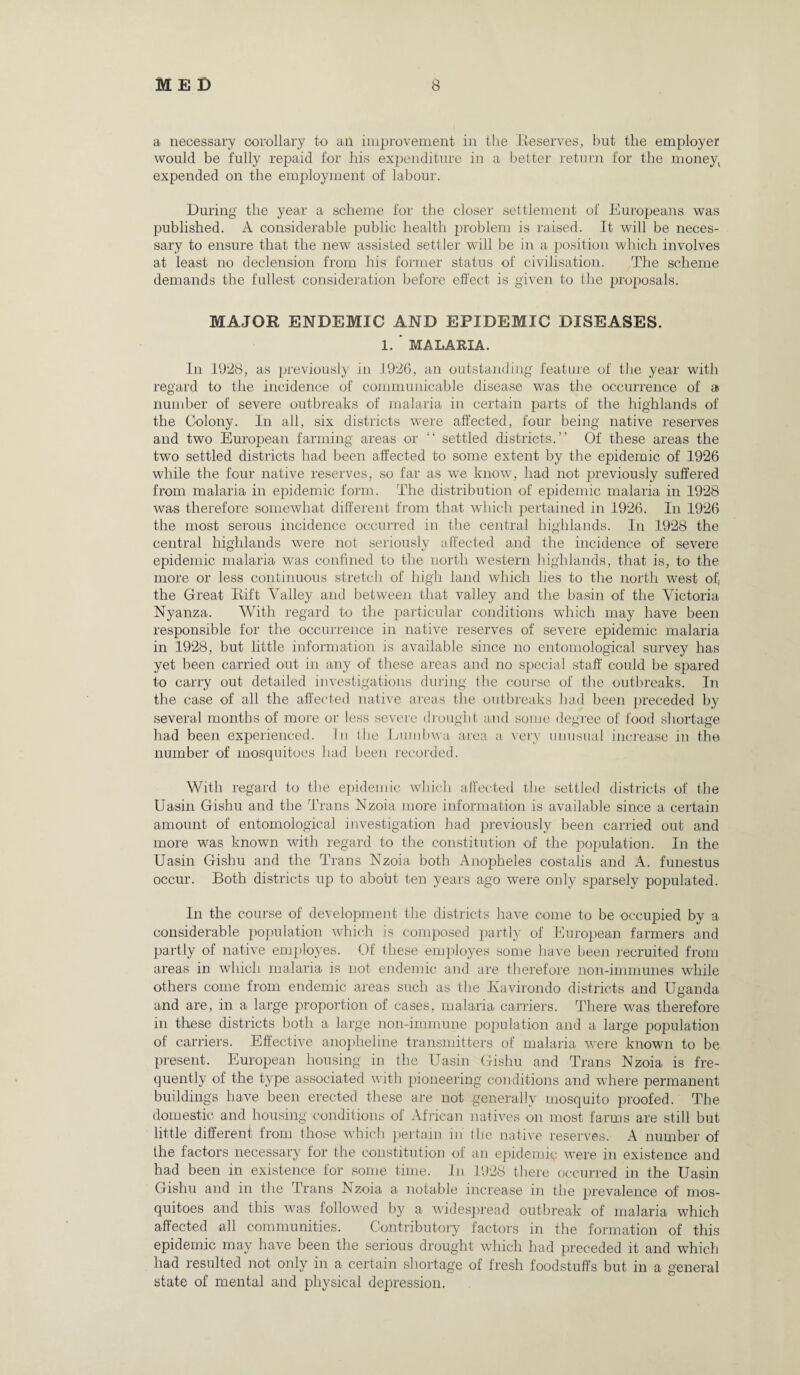 a necessary corollary to an improvement in the Reserves, but the employer would be fully repaid for his expenditure in a better return for the money^ expended on the employment of labour. During the year a scheme for the closer settlement of Europeans was published. A considerable public health problem is raised. It will be neces¬ sary to ensure that the new assisted settler will be in a position which involves at least no declension from his former status of civilisation. The scheme demands the fullest consideration before effect is given to the proposals. MAJOR ENDEMIC AND EPIDEMIC DISEASES. 1. * MALARIA. In 1928, as previously in 1926, an outstanding feature of the year with regard to the incidence of communicable disease was the occurrence of a number of severe outbreaks of malaria in certain parts of the highlands of the Colony. In all, six districts were affected, four being native reserves and two European farming areas or “ settled districts.” Of these areas the two settled districts had been affected to some extent by the epidemic of 1926 while the four native reserves, so far as we know, had not previously suffered from malaria in epidemic form. The distribution of epidemic malaria in 1928 was therefore somewhat different from that which pertained in 1926. In 1926 the most serous incidence occurred in the central highlands. In 1928 the central highlands were not seriously affected and the incidence of severe epidemic malaria was confined to the north western highlands, that is, to the more or less continuous stretch of high land which lies to the north west of, the Great Rift Valley and between that valley and the basin of the Victoria Nyanza. With regard to the particular conditions which may have been responsible for the occurrence in native reserves of severe epidemic malaria in 1928, but little information is available since no entomological survey has yet been carried out in any of these areas and no special staff could be spared to carry out detailed investigations during the course of the outbreaks. In the case of all the affected native areas the outbreaks had been preceded by several months of more or less severe drought and some degree of food shortage had been experienced. In the Lumbwa area a very unusual increase in the number of mosquitoes had been recorded. With regard to the epidemic which affected the settled districts of the Uasin Gishu and the Trans Nzoia more information is available since a certain amount of entomological investigation had previously been carried out and more was known with regard to the constitution of the population. In the Uasin Gishu and the Trans Nzoia both Anopheles costalis and A. funestus occur. Both districts up to about ten years ago were only sparsely populated. In the course of development the districts have come to be occupied by a considerable population which is composed partly of European farmers and partly of native employes. Of these employes some have been recruited from areas in which malaria is not endemic and are therefore non-immunes while others come from endemic areas such as the Ivavirondo districts and Uganda and are, in a large proportion of cases, malaria carriers. There was therefore in these districts both a large non-immune population and a large population of carriers. Effective anopheline transmitters of malaria were known to be present. European housing in the Uasin Gishu and Trans Nzoia is fre¬ quently of the type associated with pioneering conditions and where permanent buildings have been erected these are not generally mosquito proofed. The domestic and housing conditions ol African natives on most farms are still but little different from those which pertain in the native reserves. A number of the factors necessary for the constitution of an epidemic were in existence and had been in existence for some time. In 1928 there occurred in the Uasin Gishu and in the Trans Nzoia a notable increase m the prevalence of mos¬ quitoes and this was followed by a widespread outbreak of malaria which affected all communities. Contributory factors in the formation of this epidemic may have been the serious drought which had preceded it and which had resulted not only in a certain shortage of fresh foodstuffs but in a general state of mental and physical depression.
