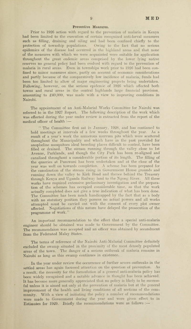 Preventive Measures. Prior to 1926 action with regard to the prevention of malaria in Kenya had been limited to the execution of certain recognised anti-larval measures such as filling, draining and oiling and had been confined chiefly to the protection of township populations. Owing to the fact that no serious epidemics of the disease had occurred in the highland areas and that none of the measures with which we were acquainted were suitable for application throughout the great endemic areas comprised by the lower lying native reserves no general policy had been evolved with regard to the prevention of malaria in rural areas. Even in townships work prior to 1926 had been con¬ fined to minor measures since, partly on account of economic considerations and partly because of the comparatively low incidence of malaria, funds had been too limited to allow of major engineering projects being undertaken. Following, however, on the serious epidemic of 1926 which affected both towns and rural areas in the central highlands large financial provision, amounting to £40,000, was made with a view to improving conditions in Nairobi. The appointment of an Anti-Malarial Works Committee for Nairobi was referred to in the 1927 Eeport. The following description of the work which was effected during the year under review is extracted from the report of the medical officer of health :— “ The Committee first sat in January, 1928, and has continued to hold meetings at intervals of a few weeks throughout the year. As a result of a year’s work the numerous murrum pits which were scattered throughout the Municipality and which have in the past provided for anopheline mosquitoes ideal breeding places difficult to control, have been filled or drained. The stream running through the valley close to 1st Avenue, Parklands, and though the City Park has been re-aligned and canalised throughout a considerable portion of its length. The filling of the quarries at Pumwani has been undertaken and at the close of the year was well on towards completion. A scheme has been prepared for the canalisation of the stream rising in Government House grounds and running down the valley to Kirk Eoad and thence behind the Treasury through Kenya and Uganda Railway land to the Ngong Eiver. All these works have required extensive preliminary investigation and the prepara¬ tion of the schemes has occupied considerable time, so that the work actually completed does not give a true indication of what has been done. The Committee has been much handicapped by the fact that as a body with no statutory position they possess no actual powers and all works, attempted must be carried out with the consent of every plot owner affected. Negotiations of this nature have delayed the prosecution of the programme of work.” An important recommendation to the effect that a special anti-malaria engineer should be obtained was made to Government by the Committee. The recommendaion was accepted and an officer was obtained by secondment from the Federated Malay States. The terms of reference of the Nairobi Anti-Malarial Committee definitely excluded the swamp situated in the proximity of the most densely populated areas of the town. The danger of a serious outbreak of malaria remains in Nairobi as long as this sw^arnp continues in existence. In the year under review the occurrence of further severe outbreaks in the settled .areas has again focussed attention on the question of prevention. As a result, the necessity for the formulation of a general anti-malaria- policy has been widely recognised and a notable advance in thought has been achieved. It has become more generally appreciated that no policy is likely to be success¬ ful unless it is aimed not only at the prevention of malaria but at the general improvement of the health and living conditions of all sections of the com-, munity. With a view of initiating the policy a number of recommendations were made to Government during the year and were given effect to in Estimates for 1929. Briefly the recommendations were as follows :—