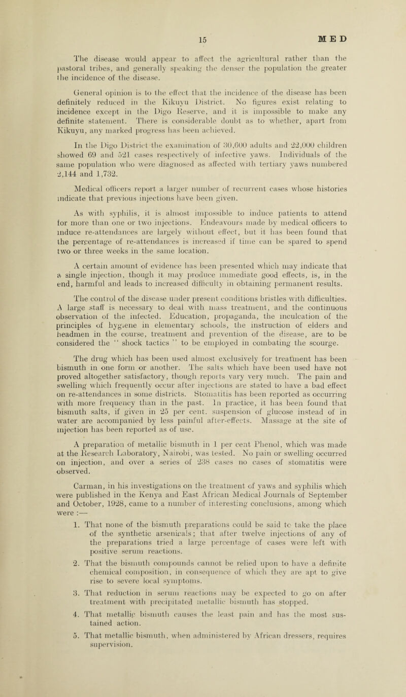 The disease would appear to affect the agricultural rather than the pastoral tribes, and generally speaking the denser the population the greater the incidence of the disease. General opinion is to the effect that the incidence of the disease has been definitely reduced in the Kikuyu District. No figures exist relating to incidence except in the Digo Deserve, and it is impossible to make any definite statement. There is considerable doubt as to whether, apart from Kikuyu, any marked progress has been achieved. In the Digo District the examination of 80,600 adults and '22,000 children showed 69 and 521 cases respectively of infective yaws. Individuals of the same population who were diagnosed as affected with tertiary yaws numbered •2,144 and 1,732. Medical officers report a larger number of recurrent cases whose histories indicate that previous injections have been given. As with syphilis, it is almost impossible to induce patients to attend tor more than one or two injections. Endeavours made by medical officers to induce re-attendances are largely without effect, but it has been found that the percentage of re-attendances is increased if time can be spared to spend two or three weeks in the same location. A certain amount of evidence has been presented which may indicate that a single injection, though it may produce immediate good effects, is, in the end, harmful and leads to increased difficulty in obtaining permanent results. The control of the disease under present conditions bristles with difficulties. A large .staff is necessary to deal with mass treatment, and the continuous observation of the infected. Education, propaganda, the inculcation of the principles of hygiene in elementary schools, the instruction of elders and headmen in the course, treatment and prevention of the disease, are to be considered the “ shock tactics ” to be employed in combating the scourge. The drug which has been used almost exclusively for treatment has been bismuth in one form or another. The salts which have been used have not proved altogether satisfactory, though reports vary very much. The pain and swelling which frequently occur after injections are stated to have a bad effect on re-attendances in some districts. Stomatitis has been reported as occurring with more frequency than in the past. In practice, it has been found that bismuth salts, if given in 25 per cent, suspension of glucose instead of in water are accompanied by less painful after-effects. Massage at the site of injection has been reported as of use. A preparation of metallic bismuth in 1 per cent Phenol, which was made at the Kesearch Laboratory, Nairobi, was tested. No pain or swelling occurred on injection, and over a series of 238 cases no cases of stomatitis were observed. Carman, in his investigations on the treatment of yaws and syphilis which were published in the Kenya and East African Medical Journals of September and October, 1928, came to a number of interesting conclusions, among which were :— 1. That none of the bismuth preparations could be said to take the place of the synthetic arsenicals; that after twelve injections of any of the preparations tried a large percentage of cases were left with positive serum reactions. 2. That the bismuth compounds cannot be relied upon to have a definite chemical composition, in consequence of which they are apt to give rise to severe local symptoms. 3. That reduction in serum reactions may be expected to go on after treatment with precipitated metallic bismuth has stopped. 4. That metallic bismuth causes the least pain and has the most sus¬ tained action. 5. That metallic bismuth, when administered by African dressers, requires supervision.