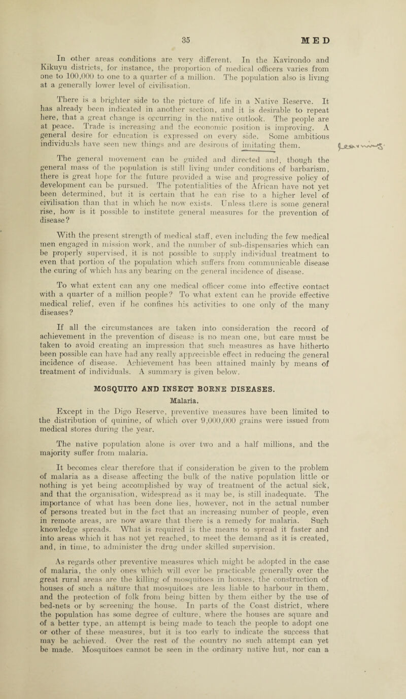 In other areas conditions are very different. In the Kavirondo and Kikuyu districts, for instance, the proportion of medical officers varies from one to 100,000 to one to a quarter of a million. The population also is living at a generally lower level of civilisation. There is a brighter side to the picture of life in a Native Reserve. It has already been indicated in another section, and it is desirable to repeat here, that a great change is occurring in the native outlook. The people are at peace. Trade is increasing and the economic position is improving. A general desire for education is expressed on every side. Some ambitious individuals have seen new things and are desirous of imitating them. The general movement can be guided and directed and, though the general mass of the population is still living under conditions of barbarism, there is great hope for the future provided a wise and progressive policy of development can be pursued. The potentialities of the African have not yet been determined, but it is certain that he can rise to a higher level of civilisation than that in which he now exists. Unless there is some general rise, how is it possible to institute general measures for the prevention of disease ? With the present strength of medical staff, even including the few medical men engaged in mission work, and the number of sub-dispensaries which can be properly supervised, it is not possible to supply individual treatment to even that portion of the population which suffers from communicable disease the curing of which has any bearing on the general incidence of disease. To what extent can any one medical officer come into effective contact with a quarter of a million people? To what extent can he provide effective medical relief, even if he confines his activities to one only of the many diseases? If all the circumstances are taken into consideration the record of achievement in the prevention of disease is no mean one, but care must be taken to avoid creating an impression that such measures as have hitherto been possible can have had any really appreciable effect in reducing the general incidence of disease. Achievement has been attained mainly by means of treatment of individuals. A summary is given below. MOSQUITO AND INSECT BORNE DISEASES. Malaria. Except in the Digo Reserve, preventive measures have been limited to the distribution of quinine, of which over 9,000,000 grains were issued from medical stores during the year. The native population alone is over two and a half millions, and the majority suffer from malaria. It becomes clear therefore that if consideration be given to the problem of malaria as a disease affecting the bulk of the native population little or nothing is yet being accomplished by way of treatment of the actual sick, and that the organisation, widespread as it may be, is still inadequate. The importance of what has been done lies, however, not in the actual number of persons treated but in the fact that an increasing number of people, even in remote areas, are now aware that there is a remedy for malaria. Such knowledge spreads. What is required is the means to spread it faster and into areas which it has not yet reached, to meet the demand as it is created, and, in time, to administer the drug under skilled supervision. As regards other preventive measures which might be adopted in the case of malaria, the only ones which will ever be practicable generally over the great rural areas are the killing of mosquitoes in houses, the construction of houses of such a nature that mosquitoes are less liable to harbour in them, and the protection of folk from being bitten by them either by the use of bed-nets or by screening the house. In parts of the Coast district, where the population has some degree of culture, where the houses are square and of a better type, an attempt is being made to teach the people to adopt one or other of these measures, but it is too early to indicate the success that may be achieved. Over the rest of the country no such attempt can yet be made. Mosquitoes cannot be seen in the ordinary native hut, nor can a