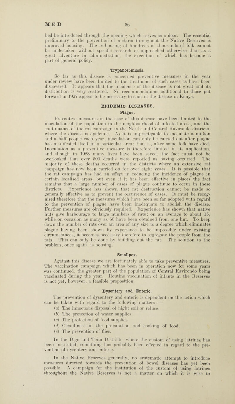 bed be introduced through the opening which serves as a door. The essential preliminary to the prevention of malaria throughout the Native Reserves is improved housing. The re-housing of hundreds of thousands of folk cannot be undertaken without specific research or approached otherwise than as a great adventure in administration, the execution of which has become a part of general policy. Trypanosomiasis. So far as this disease is concerned preventive measures in the year under review have been limited to the treatment of such cases as have been discovered. It appears that the incidence of the disease is not great and its distribution is very scattered. No recommendations additional to those put forward in 1927 appear to be necessary to control the disease in Kenya. EPIDEMIC DISEASES. Plague. Preventive measures in the case of this disease have been limited to the inoculation of the population in the neighbourhood of infected areas, and the continuance of the rat campaign in the North and Central Kavirondo districts, where the disease is epidemic. As it is impracticable to inoculate a million and a half people each year, inoculation can only be carried out after plague has manifested itself in a particular area; that is, after some folk have died. Inoculation as a preventive measure is therefore limited in its application, and though in 1928 many lives have been saved, the fact must not be overlooked that over 500 deaths were reported as having occurred. The majority of these deaths occurred in the districts where an extensive rat campaign has now been carried on for over eight years. It is possible that the rat campaign has had an effect in reducing the incidence of plague in certain localised areas, but even if it has been effective in places the fact remains that a large number of cases of plague continue to occur in these districts. Experience has shown that rat destruction cannot be made so generally effective as to prevent the occurrence of cases. It must be recog¬ nised therefore that the measures which have been so far adopted with regard to the prevention of plague have been inadequate to abolish the disease. Further measures are obviously required. Experience has shown that native huts give harbourage to large numbers of rats; on an average to about 15, while on occasion as many as 60 have been obtained from one hut. To keep down the number of rats over an area of any size to a degree which eliminates plague having been shown by experience to be impossible under existing circumstances, it becomes necessary therefore to segregate the people from the rats. This can only be done by building out the rat. The solution to the problem, once again, is housing. Smallpox. Against this disease we are fortunately able to take preventive measures. The vaccination campaign which has been in operation now for some years was continued, the greater part of the population of Central Kavirondo being vaccinated during the year. Routine vaccination of infants in the Reserves is not yet, however, a feasible proposition. Dysentery and Enteric. The prevention of dysentery and enteric is dependent on the action which can be taken with regard to the following matters :— (a) The innocuous disposal of night soil or refuse. (b) The protection of water supplies. (c) The protection of food supplies. (d) Cleanliness in the preparation and cooking of food. (e) The prevention of flies. In the Digo and Teita Districts, where the custom of using latrines has been instituted, something has probably been effected in regard to the pre¬ vention of dysentery and enteric. In the Native Reserves generally, no systematic attempt to introduce measures directed towards the prevention of bowel diseases has yet been possible. A campaign for the institution of the custom of using latrines throughout the Native Reserves is not a matter on which it is wise to