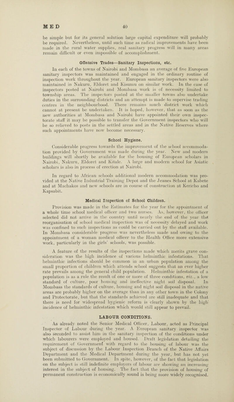 be simple but for its general solution large capital expenditure will probably be required. Nevertheless, until such time as radical improvements have been made in the rural water supplies, real sanitary progress will in many areas remain difficult or even impossible of accomplishment. Offensive Trades—Sanitary Inspections, etc. In each of the towns of Nairobi and Mombasa an average of five European sanitary inspectors was maintained and engaged in the ordinary routine of inspection work throughout the year. European sanitary inspectors were also maintained in Nakuru, Eldoret and Ivisumu on similar work. In the case of inspectors posted at Nairobi and Mombasa work is of necessity limited to township areas. The inspectors posted at the smaller towns also undertake duties in the surrounding districts and an attempt is made to supervise trading centres in the neighbourhood. There remains much district work which cannot at present be undertaken, it is hoped, however, that as soon as the new authorities at Mombasa and Nairobi have appointed their own inspec¬ torate staff it may be possible to transfer the Government inspectors who will be so relieved to posts in the settled areas and in the Native Deserves where such appointments have now become necessary. School Hygiene. Considerable progress towards the improvement of the school accommoda¬ tion provided by Government was made during the year. New and modern buildings will shortly be available for the housing of European scholars in Nairobi, Nakuru, Eldoret and Kitale. A large and modern school for Asiatic v scholars is also in process of erection at Nairobi. In regard to African schools additional modern accommodation was pro¬ vided at the Native Industrial Training Depot and the Jeanes School at Ivabete and at Machakos and new schools are in course of construction at Kericho and Ivapsabit. Medical Inspection of School Children. Provision was made in the Estimates for the year for the appointment of a whole time school medical officer and two nurses. As, however, the officer selected did not arrive in the country until nearly the end of the year the! reorganisation of school medical inspection was of necessity delayed and work was confined to such inspections as could be carried out by the stall' available. In Mombasa considerable progress was nevertheless made and owing to the appointment of a woman medical officer to the Health Office more extensive work, particularly in the girls’ schools, was possible. A feature of the results of the inspections made which merits grave con¬ sideration was the high incidence of various helminthic infestations. That helminthic infections should be common in an urban population among the small proportion of children which attends school suggests that an ever higher rate prevails among the general child population. Helminthic infestation of a population is as a rule the result of one or more of three conditions, viz., a low standard of culture, poor housing and ineffective night soil disposal. In Mombasa the standards of culture, housing and night soil disposal in the native areas are probably higher on the average than in any other town in the Colony and Protectorate, but that the standards achieved are still inadequate and that there is need for widespread hygienic reform is clearly shown by the high' incidence of helminthic infestation which would still appear to prevail. LABOUR CONDITIONS. As already noted the Senior Medical Officer, Labour, acted as Principal Inspector of Labour during the year. A European sanitary inspector was also seconded to assist him in the sanitary inspection of the conditions under which labourers were employed and housed. Draft legislation detailing the requirement of Government with regard to the housing of labour was the subject of discussion by the Labour Inspection Branch of the Native Affairs Department and the Medical Department during the year, but has not yet been submitted to Government. In spite, however, of the fact that legislation on the subject is still indefinite employers of labour are showing an increasing interest in the subject of housing. The fact that the provision of housing of permanent construction is economically sound is being more widely recognised.