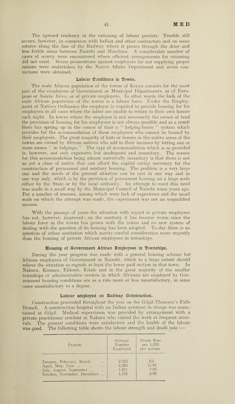 The upward tendency in the rationing of labour persists. Trouble still occurs, however, in connexion with ballast and other contractors and on some estates along the line of the Railway where it passes through the drier and less fertile areas between Nairobi and Mombasa. A considerable number of cases of scurvy were encountered where efficient arrangements for rationing did not exist. Seven prosecutions against employers for not supplying proper rations were undertaken by the Native Affairs Department and seven con¬ victions were obtained. Labour Conditions in Towns. The male African population of the towns of Kenya consists for the most part of the employees of Government or Municipal Departments, or of Euro¬ pean or Asiatic firms, or of private employers. In other words the bulk of the male African population of the towns is a labour force. Under the Employ¬ ment of Natives Ordinance the employer is required to provide housing for his employees in all cases where the latter are unable to return to their own homes each night. In towns where the employer is not necessarily the owner of land the provision of housing for his employees is not always possible and as a result there has sprung up in the course of time a “ lodging-house ” system which provides for the accommodation of those employees who cannot be housed by their employers. The great majority of huts or houses in the native areas of the towns are owned by African natives who add to their incomes by letting one or more rooms “ in lodgings.” The type of accommodation which is so provided is, however, not only expensive but inadequate and insanitary. The reason for this accommodation being almost universally insanitary is that there is not as yet a class of native that can afford the capital outlay necessary for the construction of permanent and sanitary housing. The problem is a very large one and the needs of the general situation can be met in one way and in one way only, which is by the provision of permanent housing on a large scale either by the State or by the local authority. An attempt to meet this need was made in a small way by the Municipal Council of Nairobi some years ago. For a number of reasons, among which were lack of experience and the small scale on which the attempt was made, the experiment was not an unqualified success. With the passage of years the situation with regard to private employees has not, however, improved; on the contrary it has become worse since the labour force in the towns has grown with the towns and no new system of dealing with the question of its housing has been adopted. To-day there is no question of urban sanitation which merits careful consideration more urgently than the housing of private African employees in townships. Housing of Government African Employees in Townships. During the year progress was made with a general housing scheme foil African employees of Government in Nairobi, which to a large extent should relieve the situation as regards at least the lower paid section in that town. In Nakuru, Kisumu, Eldoret, Kitale and in the great majority of the smaller townships or administrative centres in which Africans are employed by Gov¬ ernment housing conditions are as a rule more or less unsatisfactory, in some cases unsatisfactory to a degree. Labour employed on Railway Construction. Construction proceeded throughout the year on the Gilgil-Thomson’s Falls Branch. A construction hospital with an Indian assistant in charge was main¬ tained at Gilgil. Medical supervision was provided by arrangement with a private practitioner resident in Nakuru who visited the work at frequent inter¬ vals. The general conditions were satisfactory and the health of the labour was good. The following table shows the labour strength and death rate :— Period Average N umber Employed Death Rate per 1,000 per annum January, February, March 2,053 Nil April, May, June .. 2,350 11-91 Julv, August, September .. 1,471 7-95 October, November. December . . 1,378 2-90