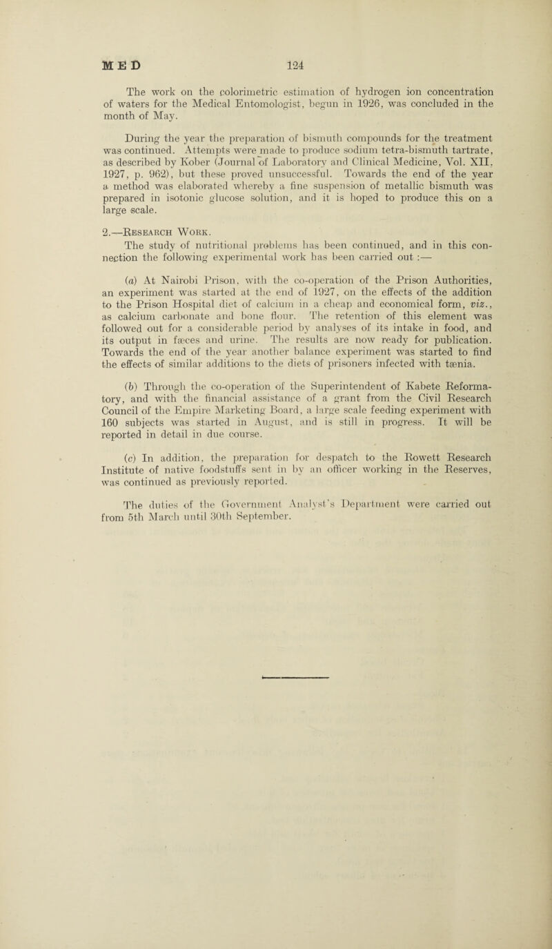 The work on the .colorimetric estimation of hydrogen ion concentration of waters for the Medical Entomologist, begun in 1926, was concluded in the month of May. During the year the preparation of bismuth compounds for the treatment was continued. Attempts were made to produce sodium tetra-bismuth tartrate, as described by Kober (Journal of Laboratory and Clinical Medicine, Yol. XII. 1927, p. 962), but these proved unsuccessful. Towards the end of the year a method was elaborated whereby a fine suspension of metallic bismuth was prepared in isotonic glucose solution, and it is hoped to produce this on a large -scale. 2.— Research Work. The study of nutritional problems has been continued, and in this con¬ nection the following experimental work has been carried out :— (a) At Nairobi Prison, with the co-operation of the Prison Authorities, an experiment was started at the end of 1927, on the effects of the addition to the Prison Hospital diet of calcium in a cheap and economical form, viz., as calcium carbonate and bone flour. The retention of this element was followed out for a considerable period by analyses of its intake in food, and its output in faeces and urine. The results are now ready for publication. Towards the end of the year another balance experiment was started to find the effects of similar additions to the diets of prisoners infected with taenia. (b) Through the co-operation of the Superintendent of Kabete Reforma¬ tory, and with the financial assistance of a grant from the Civil Research Council of the Empire Marketing Board, a large scale feeding experiment with 160 subjects was started in August, and is still in progress. It will be reported in detail in due course. (c) In addition, the preparation for despatch to the Rowett Research Institute of native foodstuffs sent in by an officer working in the Reserves, was continued as previously reported. The duties of the Government Analyst’s Department were carried out from 5th March until 30th September.